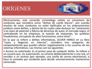 ORÍGENES
Efectivamente, este conocido criminólogo señala un sinnúmero de
conductas que considera como "delitos de cuello blanco", aún cuando
muchas de estas conductas no están tipificadas en los ordenamientos
jurídicos como delitos, y dentro de las cuales cabe destacar las "violaciones
a las leyes de patentes y fábrica de derechos de autor, el mercado negro, el
contrabando en las empresas, la evasión de impuestos, las quiebras
fraudulentas, corrupción de altos funcionarios, entre otros".
En lo que se refiere a delitos informáticos, OLIVER HANCE en su libro
"Leyes y Negocios en Internet", considera tres categorías de
comportamiento que pueden afectar negativamente a los usuarios de los
sistemas informáticos. Las mismas son las siguientes:
• Acceso no autorizado: Es el primer paso de cualquier delito. Se refiere a
un usuario que, sin autorización, se conecta deliberadamente a una red, un
servidor o un archivo (por ejemplo, una casilla de correo electrónico), o
hace la conexión por accidente pero decide voluntariamente mantenerse
conectado.
 