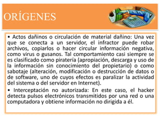 ORÍGENES
• Actos dañinos o circulación de material dañino: Una vez
que se conecta a un servidor, el infractor puede robar
archivos, copiarlos o hacer circular información negativa,
como virus o gusanos. Tal comportamiento casi siempre se
es clasificado como piratería (apropiación, descarga y uso de
la información sin conocimiento del propietario) o como
sabotaje (alteración, modificación o destrucción de datos o
de software, uno de cuyos efectos es paralizar la actividad
del sistema o del servidor en Internet).
• Interceptación no autorizada: En este caso, el hacker
detecta pulsos electrónicos transmitidos por una red o una
computadora y obtiene información no dirigida a él.
 