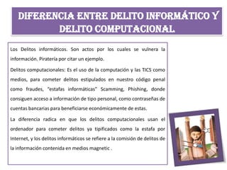 DIFERENCIA ENTRE DELITO INFORMÁTICO Y
DELITO COMPUTACIONAL
Los Delitos informáticos. Son actos por los cuales se vulnera la
información. Piratería por citar un ejemplo.
Delitos computacionales: Es el uso de la computación y las TICS como
medios, para cometer delitos estipulados en nuestro código penal
como fraudes, “estafas informáticas” Scamming, Phishing, donde
consiguen acceso a información de tipo personal, como contraseñas de
cuentas bancarias para beneficiarse económicamente de estas.
La diferencia radica en que los delitos computacionales usan el
ordenador para cometer delitos ya tipificados como la estafa por
Internet, y los delitos informáticos se refiere a la comisión de delitos de
la información contenida en medios magnetic .
 