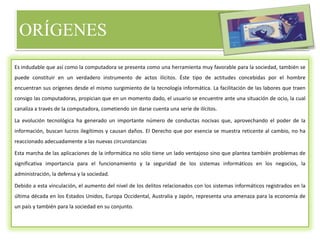 ORÍGENES
Es indudable que así como la computadora se presenta como una herramienta muy favorable para la sociedad, también se
puede constituir en un verdadero instrumento de actos ilícitos. Éste tipo de actitudes concebidas por el hombre
encuentran sus orígenes desde el mismo surgimiento de la tecnología informática. La facilitación de las labores que traen
consigo las computadoras, propician que en un momento dado, el usuario se encuentre ante una situación de ocio, la cual
canaliza a través de la computadora, cometiendo sin darse cuenta una serie de ilícitos.
La evolución tecnológica ha generado un importante número de conductas nocivas que, aprovechando el poder de la
información, buscan lucros ilegítimos y causan daños. El Derecho que por esencia se muestra reticente al cambio, no ha
reaccionado adecuadamente a las nuevas circunstancias
Esta marcha de las aplicaciones de la informática no sólo tiene un lado ventajoso sino que plantea también problemas de
significativa importancia para el funcionamiento y la seguridad de los sistemas informáticos en los negocios, la
administración, la defensa y la sociedad.
Debido a esta vinculación, el aumento del nivel de los delitos relacionados con los sistemas informáticos registrados en la
última década en los Estados Unidos, Europa Occidental, Australia y Japón, representa una amenaza para la economía de
un país y también para la sociedad en su conjunto.
 