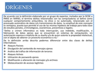 ORÍGENES
De acuerdo con la definición elaborada por un grupo de expertos, invitados por la OCDE a
PARIS en MAY83, el término delitos relacionados con las computadoras se define como
cualquier comportamiento antijurídico, no ético o no autorizado, relacionado con el
procesado automático de datos y/o transmisiones de datos. La amplitud de este concepto
es ventajosa, puesto que permite el uso de las mismas hipótesis de trabajo para toda clase
de estudios penales, criminológicos, económicos, preventivos o legales.
"Delito o crimen informático es toda interrupción, uso indebido, modificación, o
fabricación de datos ajenos que se encuentren en sistemas de computación, sin
autorización expresa o implícita de su dueño y/o de quien ostente la propiedad intelectual,
con el objeto de obtener un provecho económico o no."
De la definición arriba descrita podemos diferenciar entre dos clases de delitos
Informáticos:
 Ataques Pasivos
 Divulgación del contenido de mensajes ajenos
 Análisis del tráfico de información de terceros
 Ataques Activos
 Utilización de passwords ajenos
 Modificación o alteración de mensajes y/o archivos
 Obstaculización de accesos legítimos
 