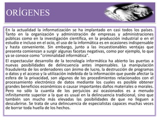 ORÍGENES
En la actualidad la informatización se ha implantado en casi todos los países.
Tanto en la organización y administración de empresas y administraciones
públicas como en la investigación científica, en la producción industrial o en el
estudio e incluso en el ocio, el uso de la informática es en ocasiones indispensable
y hasta conveniente. Sin embargo, junto a las incuestionables ventajas que
presenta comienzan a surgir algunas facetas negativas, como por ejemplo, lo que
ya se conoce como "criminalidad informática".
El espectacular desarrollo de la tecnología informática ha abierto las puertas a
nuevas posibilidades de delincuencia antes impensables. La manipulación
fraudulenta de los ordenadores con ánimo de lucro, la destrucción de programas
o datos y el acceso y la utilización indebida de la información que puede afectar la
esfera de la privacidad, son algunos de los procedimientos relacionados con el
procesamiento electrónico de datos mediante los cuales es posible obtener
grandes beneficios económicos o causar importantes daños materiales o morales.
Pero no sólo la cuantía de los perjuicios así ocasionados es a menudo
infinitamente superior a la que es usual en la delincuencia tradicional, sino que
también son mucho más elevadas las posibilidades de que no lleguen a
descubrirse. Se trata de una delincuencia de especialistas capaces muchas veces
de borrar toda huella de los hechos.
 