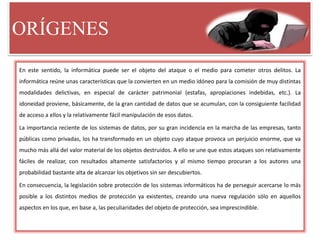 ORÍGENES
En este sentido, la informática puede ser el objeto del ataque o el medio para cometer otros delitos. La
informática reúne unas características que la convierten en un medio idóneo para la comisión de muy distintas
modalidades delictivas, en especial de carácter patrimonial (estafas, apropiaciones indebidas, etc.). La
idoneidad proviene, básicamente, de la gran cantidad de datos que se acumulan, con la consiguiente facilidad
de acceso a ellos y la relativamente fácil manipulación de esos datos.
La importancia reciente de los sistemas de datos, por su gran incidencia en la marcha de las empresas, tanto
públicas como privadas, los ha transformado en un objeto cuyo ataque provoca un perjuicio enorme, que va
mucho más allá del valor material de los objetos destruidos. A ello se une que estos ataques son relativamente
fáciles de realizar, con resultados altamente satisfactorios y al mismo tiempo procuran a los autores una
probabilidad bastante alta de alcanzar los objetivos sin ser descubiertos.
En consecuencia, la legislación sobre protección de los sistemas informáticos ha de perseguir acercarse lo más
posible a los distintos medios de protección ya existentes, creando una nueva regulación sólo en aquellos
aspectos en los que, en base a, las peculiaridades del objeto de protección, sea imprescindible.
 
