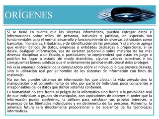 ORÍGENES
Si se tiene en cuenta que los sistemas informáticos, pueden entregar datos e
informaciones sobre miles de personas, naturales y jurídicas, en aspectos tan
fundamentales para el normal desarrollo y funcionamiento de diversas actividades como
bancarias, financieras, tributarias, y de identificación de las personas. Y si a ello se agrega
que existen Bancos de Datos, empresas o entidades dedicadas a proporcionar, si se
desea, cualquier información, sea de carácter personal o sobre materias de las más
diversas disciplinas a un Estado, o particulares; se comprenderá que están en juego o
podrían ha llegar a estarlo de modo dramático, algunos valores colectivos y los
consiguientes bienes jurídicos que el ordenamiento jurídico-institucional debe proteger.
No es la amenaza potencial de la computadora sobre el individuo lo que provoca desvelo,
sino la utilización real por el hombre de los sistemas de información con fines de
espionaje.
No son los grandes sistemas de información los que afectan la vida privada sino la
manipulación o el consentimiento de ello, por parte de individuos poco conscientes e
irresponsables de los datos que dichos sistemas contienen.
La humanidad no esta frente al peligro de la informática sino frente a la posibilidad real
de que individuos o grupos sin escrúpulos, con aspiraciones de obtener el poder que la
información puede conferirles, la utilicen para satisfacer sus propios intereses, a
expensas de las libertades individuales y en detrimento de las personas. Asimismo, la
amenaza futura será directamente proporcional a los adelantos de las tecnologías
informáticas.
 
