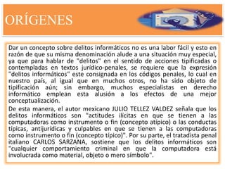 ORÍGENES
Dar un concepto sobre delitos informáticos no es una labor fácil y esto en
razón de que su misma denominación alude a una situación muy especial,
ya que para hablar de "delitos" en el sentido de acciones tipificadas o
contempladas en textos jurídico-penales, se requiere que la expresión
"delitos informáticos" este consignada en los códigos penales, lo cual en
nuestro país, al igual que en muchos otros, no ha sido objeto de
tipificación aún; sin embargo, muchos especialistas en derecho
informático emplean esta alusión a los efectos de una mejor
conceptualización.
De esta manera, el autor mexicano JULIO TELLEZ VALDEZ señala que los
delitos informáticos son "actitudes ilícitas en que se tienen a las
computadoras como instrumento o fin (concepto atípico) o las conductas
típicas, antijurídicas y culpables en que se tienen a las computadoras
como instrumento o fin (concepto típico)". Por su parte, el tratadista penal
italiano CARLOS SARZANA, sostiene que los delitos informáticos son
"cualquier comportamiento criminal en que la computadora está
involucrada como material, objeto o mero símbolo".
 