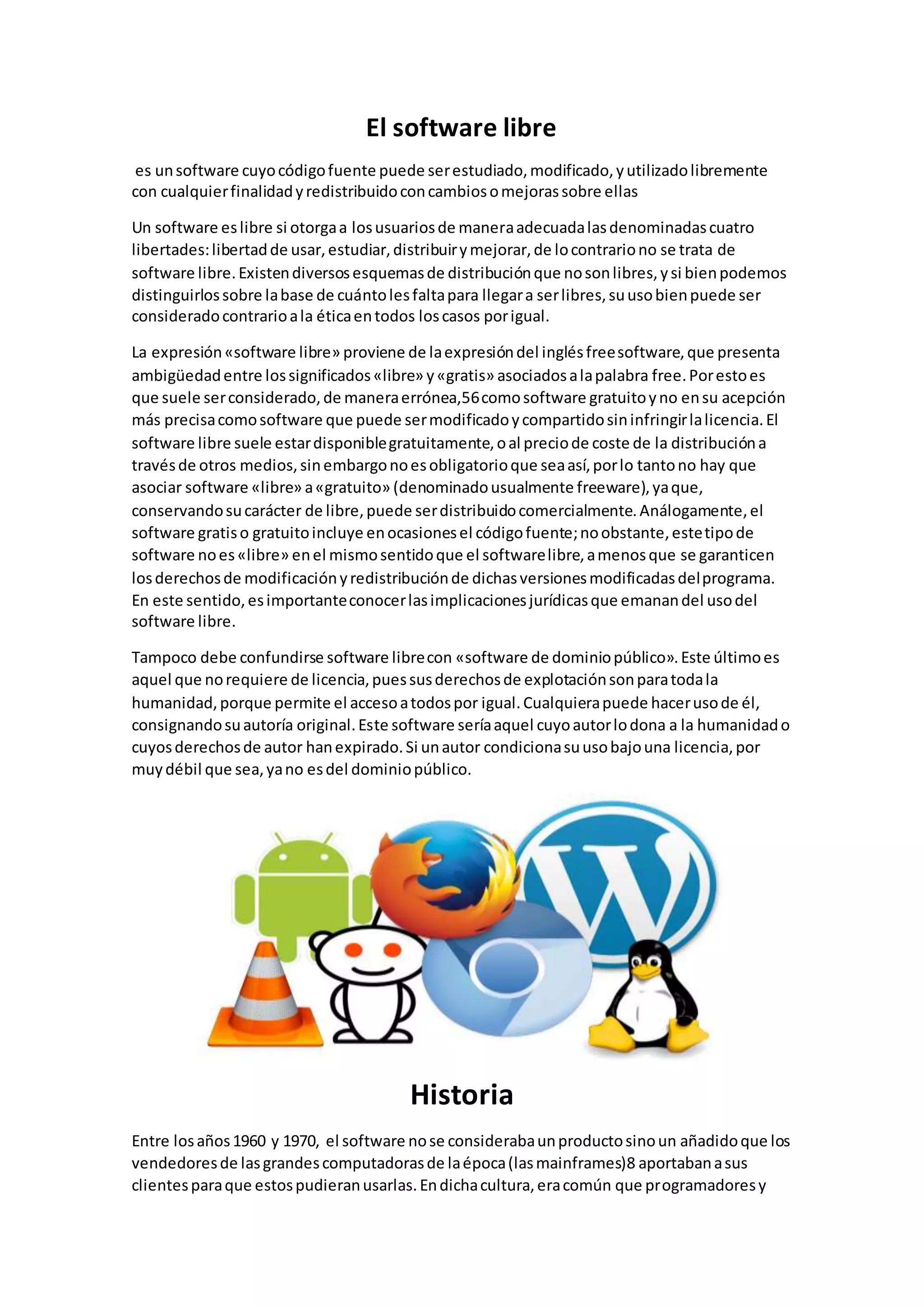 El software libre
es unsoftware cuyocódigofuente puede serestudiado,modificado,yutilizadolibremente
con cualquierfinalidadyredistribuidoconcambiosomejorassobre ellas
Un software eslibre si otorgaa losusuariosde maneraadecuadalasdenominadascuatro
libertades:libertadde usar,estudiar,distribuirymejorar,de locontrariono se trata de
software libre.Existendiversosesquemasde distribuciónque nosonlibres,ysi bienpodemos
distinguirlossobre labase de cuántolesfaltapara llegara serlibres,suusobienpuede ser
consideradocontrarioala éticaentodos loscasos porigual.
La expresión«software libre» proviene de laexpresióndel inglésfreesoftware,que presenta
ambigüedadentre lossignificados«libre» y«gratis» asociadosalapalabra free.Porestoes
que suele serconsiderado,de maneraerrónea,56comosoftware gratuitoyno ensu acepción
más precisacomosoftware que puede sermodificadoycompartidosininfringirlalicencia.El
software libre suele estardisponiblegratuitamente,oal preciode coste de la distribucióna
travésde otros medios,sinembargonoesobligatorioque seaasí,porlo tantono hay que
asociar software «libre» a«gratuito» (denominadousualmente freeware),yaque,
conservandosucarácter de libre,puede serdistribuidocomercialmente.Análogamente,el
software gratiso gratuitoincluye enocasionesel códigofuente;noobstante,estetipode
software noes«libre» enel mismosentidoque el softwarelibre,amenosque se garanticen
losderechosde modificaciónyredistribuciónde dichasversionesmodificadasdelprograma.
En este sentido,esimportanteconocerlasimplicacionesjurídicasque emanandel usodel
software libre.
Tampoco debe confundirse software librecon «software de dominiopúblico».Este últimoes
aquel que norequiere de licencia,puessusderechosde explotaciónsonparatodala
humanidad,porque permite el accesoatodospor igual.Cualquierapuede hacerusode él,
consignandosuautoría original.Este software seríaaquel cuyoautorlodona a la humanidado
cuyosderechosde autor hanexpirado.Si unautor condicionasuusobajouna licencia,por
muydébil que sea,yano esdel dominiopúblico.
Historia
Entre losaños1960 y 1970, el software nose considerabaunproductosinoun añadidoque los
vendedoresde lasgrandescomputadorasde laépoca(lasmainframes)8 aportabanasus
clientesparaque estospudieranusarlas.Endichacultura,eracomún que programadoresy
 