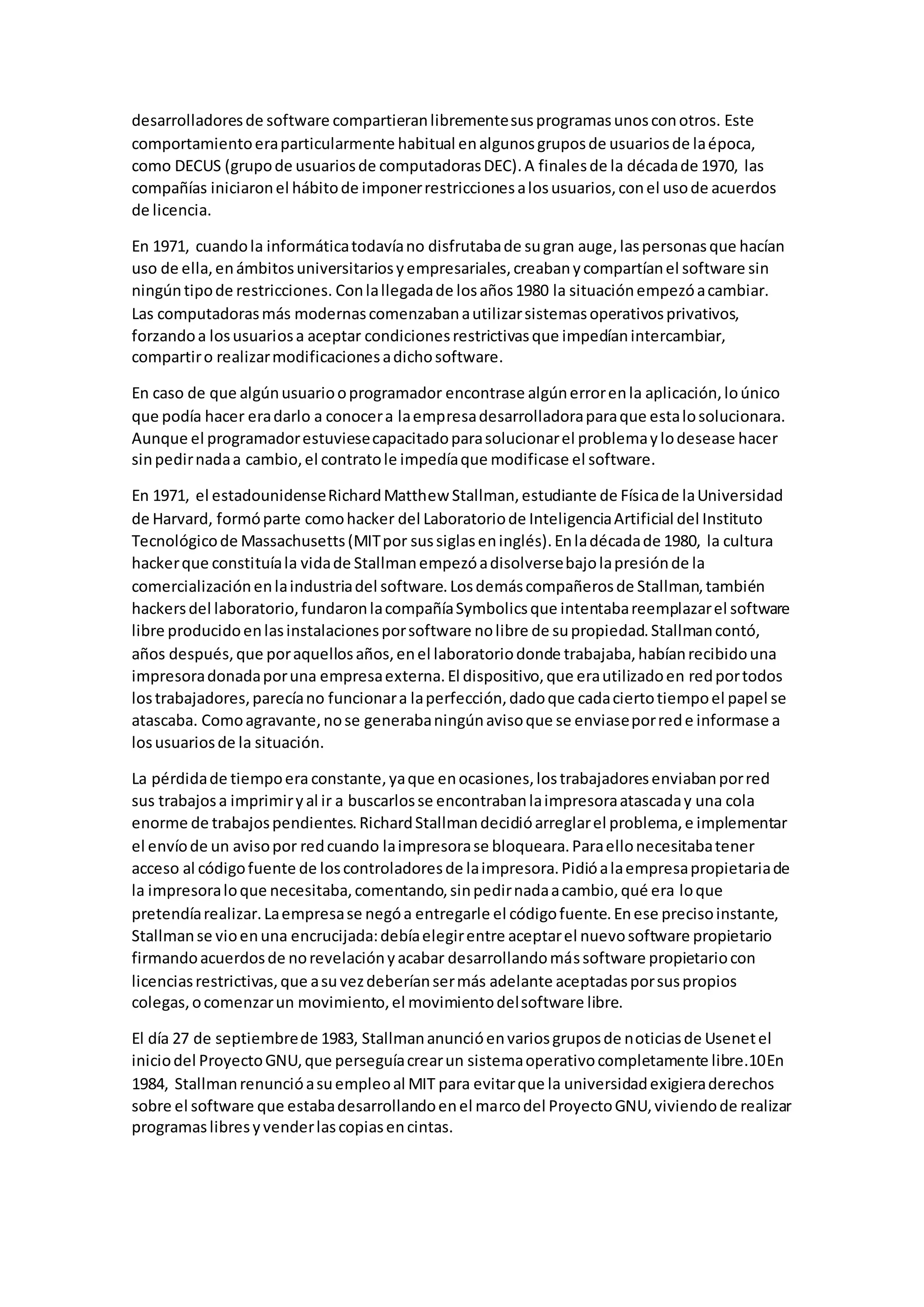 desarrolladoresde software compartieranlibrementesusprogramasunosconotros. Este
comportamientoeraparticularmente habitual enalgunosgruposde usuariosde laépoca,
como DECUS (grupode usuariosde computadorasDEC).A finalesde la décadade 1970, las
compañías iniciaronel hábitode imponerrestriccionesalosusuarios,conel usode acuerdos
de licencia.
En 1971, cuandola informáticatodavíano disfrutabade sugran auge,laspersonasque hacían
uso de ella,enámbitosuniversitariosyempresariales,creabanycompartíanel software sin
ningúntipode restricciones. Conlallegadade losaños1980 la situaciónempezóacambiar.
Las computadorasmás modernascomenzabanautilizarsistemasoperativosprivativos,
forzandoa losusuariosa aceptar condicionesrestrictivasque impedíanintercambiar,
compartiro realizarmodificacionesadichosoftware.
En caso de que algúnusuariooprogramador encontrase algúnerrorenla aplicación,loúnico
que podía hacer eradarlo a conocera laempresadesarrolladoraparaque estalosolucionara.
Aunque el programadorestuviesecapacitadoparasolucionarel problemaylodesease hacer
sinpedirnadaa cambio,el contratole impedíaque modificase el software.
En 1971, el estadounidenseRichardMatthew Stallman,estudiante de Físicade laUniversidad
de Harvard, formóparte comohacker del Laboratoriode InteligenciaArtificial del Instituto
Tecnológicode Massachusetts(MITpor sussiglaseninglés).Enladécadade 1980, la cultura
hackerque constituíala vidade Stallmanempezóadisolversebajolapresiónde la
comercializaciónenlaindustriadel software.Losdemáscompañerosde Stallman,también
hackersdel laboratorio,fundaronlacompañíaSymbolicsque intentabareemplazarel software
libre producidoenlasinstalacionesporsoftware nolibre de supropiedad.Stallmancontó,
años después,que poraquellosaños,enel laboratoriodonde trabajaba,habíanrecibidouna
impresoradonadaporuna empresaexterna.El dispositivo,que erautilizadoen redportodos
lostrabajadores,parecíano funcionara laperfección,dadoque cadaciertotiempoel papel se
atascaba. Comoagravante,nose generabaningúnavisoque se enviaseporrede informase a
losusuariosde la situación.
La pérdidade tiempoera constante,yaque enocasiones,lostrabajadoresenviabanporred
sus trabajosa imprimiryal ir a buscarlosse encontrabanlaimpresoraatascaday una cola
enorme de trabajospendientes.RichardStallmandecidióarreglarel problema,e implementar
el envíode un avisopor redcuando laimpresorase bloqueara.Paraellonecesitabatener
acceso al códigofuente de loscontroladoresde laimpresora.Pidióalaempresapropietariade
la impresoraloque necesitaba,comentando,sinpedirnadaacambio,qué era loque
pretendíarealizar.Laempresase negóa entregarle el códigofuente.Enese precisoinstante,
Stallmanse vioenuna encrucijada:debíaelegirentre aceptarel nuevosoftware propietario
firmandoacuerdosde norevelaciónyacabar desarrollandomássoftware propietariocon
licenciasrestrictivas,que asuvezdeberíansermás adelante aceptadasporsuspropios
colegas,ocomenzarun movimiento,el movimientodelsoftware libre.
El día 27 de septiembrede 1983, Stallmananuncióenvariosgruposde noticiasde Usenetel
iniciodel ProyectoGNU,que perseguíacrearun sistemaoperativocompletamente libre.10En
1984, Stallmanrenuncióasuempleoal MIT para evitarque la universidadexigieraderechos
sobre el software que estabadesarrollandoenel marcodel ProyectoGNU,viviendode realizar
programaslibresyvenderlascopiasencintas.
 