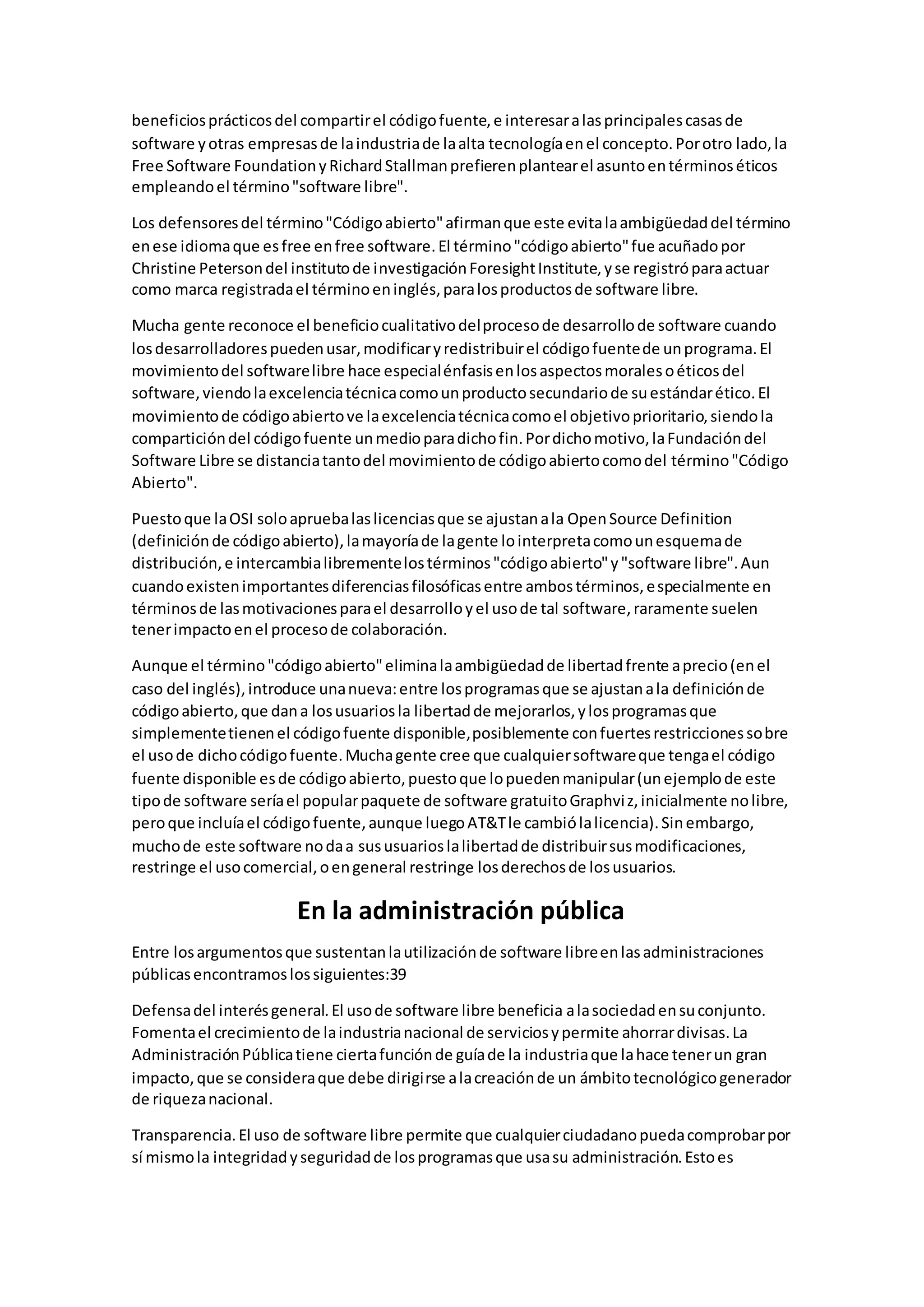 beneficiosprácticosdel compartirel códigofuente,e interesaralasprincipalescasasde
software yotras empresasde laindustriade laalta tecnologíaenel concepto.Porotro lado,la
Free Software FoundationyRichardStallmanprefierenplantearel asuntoentérminoséticos
empleandoel término"software libre".
Los defensoresdel término"Códigoabierto"afirmanque este evitalaambigüedaddel término
enese idiomaque esfree enfree software.El término"códigoabierto"fue acuñadopor
Christine Petersondel institutode investigaciónForesightInstitute,yse registróparaactuar
como marca registradael términoeninglés,paralosproductosde software libre.
Mucha gente reconoce el beneficiocualitativodelprocesode desarrollode software cuando
losdesarrolladorespuedenusar,modificaryredistribuirel códigofuentede unprograma.El
movimientodel softwarelibre hace especialénfasisenlosaspectosmoralesoéticosdel
software,viendolaexcelenciatécnicacomounproductosecundariode suestándarético.El
movimientode códigoabiertove laexcelenciatécnicacomoel objetivoprioritario,siendola
comparticióndel códigofuente unmedioparadichofin.Pordichomotivo,laFundacióndel
Software Libre se distanciatantodel movimientode códigoabiertocomodel término"Código
Abierto".
Puestoque laOSI soloapruebalaslicenciasque se ajustanala OpenSource Definition
(definiciónde códigoabierto),lamayoríade lagente lointerpretacomounesquemade
distribución,e intercambialibrementelostérminos"códigoabierto"y"software libre".Aun
cuandoexistenimportantesdiferenciasfilosóficasentre ambostérminos,especialmente en
términosde lasmotivacionesparael desarrolloyel usode tal software,raramente suelen
tenerimpactoenel procesode colaboración.
Aunque el término"códigoabierto"eliminalaambigüedadde libertadfrente aprecio(enel
caso del inglés),introduce unanueva:entre losprogramasque se ajustanala definiciónde
códigoabierto,que dana losusuariosla libertadde mejorarlos,ylosprogramasque
simplementetienenel códigofuente disponible,posiblemente confuertesrestriccionessobre
el usode dichocódigofuente.Muchagente cree que cualquiersoftwareque tengael código
fuente disponible esde códigoabierto,puestoque lopuedenmanipular(unejemplode este
tipode software seríael popularpaquete de software gratuitoGraphviz,inicialmente nolibre,
peroque incluíael códigofuente,aunque luegoAT&Tle cambiólalicencia).Sinembargo,
muchode este software nodaa sususuarioslalibertadde distribuirsusmodificaciones,
restringe el usocomercial,oengeneral restringe losderechosde losusuarios.
En la administración pública
Entre losargumentosque sustentanlautilizaciónde software libreenlasadministraciones
públicasencontramoslossiguientes:39
Defensadel interésgeneral.El usode software libre beneficia alasociedadensuconjunto.
Fomentael crecimientode laindustrianacional de serviciosypermite ahorrardivisas.La
AdministraciónPúblicatiene ciertafunciónde guíade la industriaque lahace tenerun gran
impacto,que se consideraque debe dirigirse alacreaciónde un ámbitotecnológicogenerador
de riquezanacional.
Transparencia.El uso de software libre permite que cualquierciudadanopuedacomprobarpor
sí mismola integridadyseguridadde losprogramasque usasu administración.Estoes
 