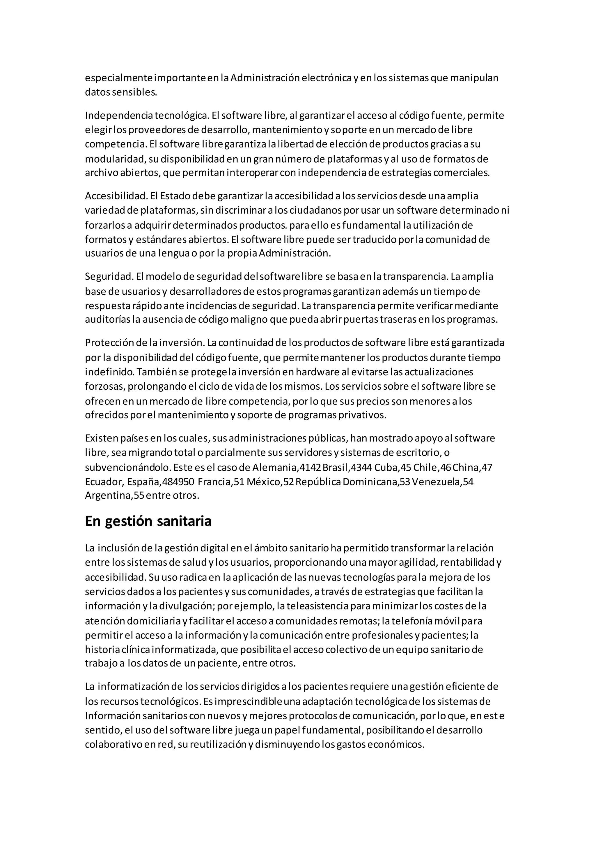 especialmenteimportanteenlaAdministraciónelectrónicayenlossistemasque manipulan
datossensibles.
Independenciatecnológica.El software libre,al garantizarel accesoal códigofuente,permite
elegirlosproveedoresde desarrollo,mantenimientoysoporte enunmercadode libre
competencia.El software libregarantizalalibertadde elecciónde productosgraciasasu
modularidad,sudisponibilidadenungrannúmerode plataformasyal usode formatosde
archivoabiertos,que permitaninteroperarconindependenciade estrategiascomerciales.
Accesibilidad.El Estadodebe garantizarlaaccesibilidadalosserviciosdesde unaamplia
variedadde plataformas,sindiscriminaralosciudadanosporusar un software determinadoni
forzarlosa adquirirdeterminadosproductos.paraelloesfundamental lautilizaciónde
formatosy estándaresabiertos.El software libre puede sertraducidoporlacomunidadde
usuariosde una lenguaopor la propiaAdministración.
Seguridad.El modelode seguridaddelsoftwarelibre se basaenlatransparencia.Laamplia
base de usuariosy desarrolladoresde estosprogramasgarantizanademásuntiempode
respuestarápidoante incidenciasde seguridad.Latransparenciapermite verificarmediante
auditoríasla ausenciade códigomaligno que puedaabrirpuertastraserasenlosprogramas.
Protecciónde lainversión.Lacontinuidadde losproductosde software libre estágarantizada
por la disponibilidaddel códigofuente,que permitemantenerlosproductosdurante tiempo
indefinido.Tambiénse protegelainversiónenhardware al evitarse lasactualizaciones
forzosas,prolongandoel ciclode vidade losmismos.Losserviciossobre el software libre se
ofrecenenunmercadode libre competencia,porloque suspreciossonmenoresalos
ofrecidosporel mantenimientoysoporte de programasprivativos.
Existenpaísesenloscuales,susadministracionespúblicas,hanmostradoapoyoal software
libre,seamigrandototal oparcialmente susservidoresysistemasde escritorio,o
subvencionándolo.Este esel casode Alemania,4142Brasil,4344 Cuba,45 Chile,46China,47
Ecuador, España,484950 Francia,51 México,52RepúblicaDominicana,53Venezuela,54
Argentina,55entre otros.
En gestión sanitaria
La inclusiónde lagestióndigital enel ámbitosanitariohapermitidotransformarlarelación
entre lossistemasde saludylosusuarios,proporcionandounamayoragilidad,rentabilidady
accesibilidad.Suusoradicaen laaplicaciónde lasnuevastecnologíasparala mejorade los
serviciosdadosalospacientesysuscomunidades,atravésde estrategiasque facilitanla
informaciónyladivulgación;porejemplo,lateleasistenciaparaminimizarloscostesde la
atencióndomiciliariayfacilitarel accesoacomunidadesremotas;latelefoníamóvilpara
permitirel accesoa la informaciónylacomunicaciónentre profesionalesypacientes;la
historiaclínicainformatizada,que posibilitael accesocolectivode unequiposanitariode
trabajoa losdatosde unpaciente,entre otros.
La informatizaciónde losserviciosdirigidosalospacientesrequiere unagestióneficiente de
losrecursostecnológicos.Esimprescindibleunaadaptacióntecnológicade lossistemasde
Informaciónsanitariosconnuevosymejoresprotocolosde comunicación,porloque,eneste
sentido,el usodel software libre juegaunpapel fundamental,posibilitandoel desarrollo
colaborativoenred,sureutilizaciónydisminuyendolosgastoseconómicos.
 