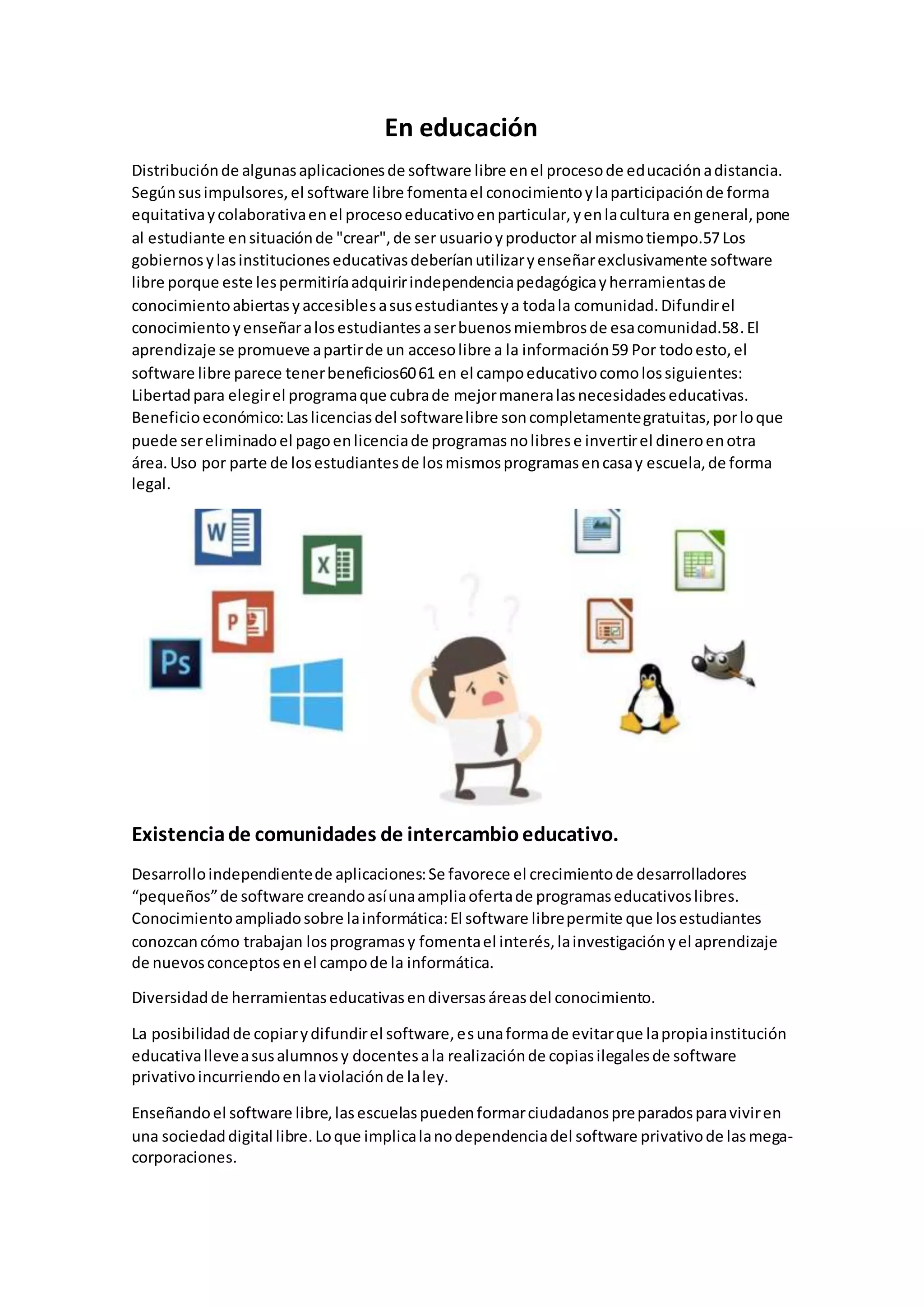 En educación
Distribuciónde algunasaplicacionesde software libre enel procesode educaciónadistancia.
Segúnsusimpulsores,el software libre fomentael conocimientoylaparticipaciónde forma
equitativaycolaborativaenel procesoeducativoenparticular,yenlacultura engeneral,pone
al estudiante ensituaciónde "crear",de ser usuarioyproductor al mismotiempo.57Los
gobiernosylasinstitucioneseducativasdeberíanutilizaryenseñarexclusivamente software
libre porque este lespermitiríaadquiririndependenciapedagógicayherramientasde
conocimientoabiertasyaccesiblesasusestudiantesya todala comunidad.Difundirel
conocimientoyenseñaralosestudiantesaserbuenosmiembrosde esacomunidad.58.El
aprendizaje se promueve apartirde un accesolibre a la información59 Por todoesto,el
software libre parece tenerbeneficios6061 en el campoeducativocomolossiguientes:
Libertadpara elegirel programaque cubrade mejormaneralasnecesidadeseducativas.
Beneficioeconómico:Laslicenciasdel softwarelibre soncompletamentegratuitas,porloque
puede sereliminadoel pagoenlicenciade programasnolibrese invertirel dineroenotra
área. Uso por parte de losestudiantesde losmismosprogramasencasay escuela,de forma
legal.
Existenciade comunidades de intercambioeducativo.
Desarrolloindependientede aplicaciones:Se favorece el crecimientode desarrolladores
“pequeños”de software creandoasíunaampliaofertade programaseducativoslibres.
Conocimientoampliadosobre lainformática:El software librepermite que losestudiantes
conozcancómo trabajan losprogramasy fomentael interés,lainvestigaciónyel aprendizaje
de nuevosconceptosenel campode la informática.
Diversidadde herramientaseducativasendiversasáreasdel conocimiento.
La posibilidadde copiarydifundirel software,esunaformade evitarque lapropiainstitución
educativalleveasusalumnosy docentesala realizaciónde copiasilegalesde software
privativoincurriendoenlaviolaciónde laley.
Enseñandoel software libre,lasescuelaspuedenformarciudadanospreparadosparaviviren
una sociedaddigital libre.Loque implicalanodependenciadel software privativode lasmega-
corporaciones.
 