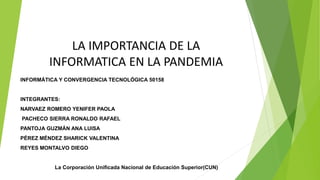 LA IMPORTANCIA DE LA
INFORMATICA EN LA PANDEMIA
INFORMÁTICA Y CONVERGENCIA TECNOLÓGICA 50158
INTEGRANTES:
NARVAEZ ROMERO YENIFER PAOLA
PACHECO SIERRA RONALDO RAFAEL
PANTOJA GUZMÁN ANA LUISA
PÉREZ MÉNDEZ SHARICK VALENTINA
REYES MONTALVO DIEGO
La Corporación Unificada Nacional de Educación Superior(CUN)
 