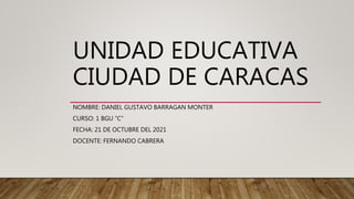 UNIDAD EDUCATIVA
CIUDAD DE CARACAS
NOMBRE: DANIEL GUSTAVO BARRAGAN MONTER
CURSO: 1 BGU “C”
FECHA: 21 DE OCTUBRE DEL 2021
DOCENTE: FERNANDO CABRERA
 