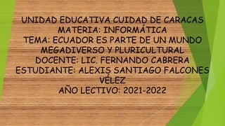 UNIDAD EDUCATIVA CUIDAD DE CARACAS
MATERIA: INFORMÁTICA
TEMA: ECUADOR ES PARTE DE UN MUNDO
MEGADIVERSO Y PLURICULTURAL
DOCENTE: LIC. FERNANDO CABRERA
ESTUDIANTE: ALEXIS SANTIAGO FALCONES
VÉLEZ
AÑO LECTIVO: 2021-2022
 