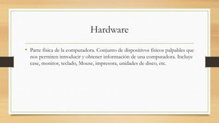 Hardware
• Parte física de la computadora. Conjunto de dispositivos físicos palpables que
nos permiten introducir y obtener información de una computadora. Incluye
case, monitor, teclado, Mouse, impresora, unidades de disco, etc.