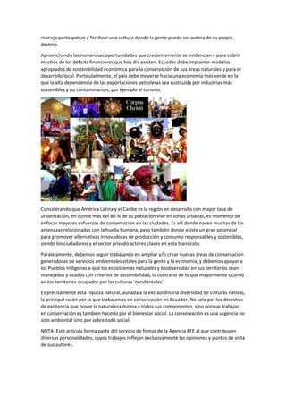 manejo participativo y fertilizar una cultura donde la gente pueda ser autora de su propio
destino.
Aprovechando las numerosas oportunidades que crecientemente se evidencian y para cubrir
muchos de los déficits financieros que hoy día existen, Ecuador debe implantar modelos
apropiados de sostenibilidad económica para la conservación de sus áreas naturales y para el
desarrollo local. Particularmente, el país debe moverse hacia una economía más verde en la
que la alta dependencia de las exportaciones petroleras sea sustituida por industrias más
sostenibles y no contaminantes, por ejemplo el turismo.
Considerando que América Latina y el Caribe es la región en desarrollo con mayor tasa de
urbanización, en donde más del 80 % de su población vive en zonas urbanas, es momento de
enfocar mayores esfuerzos de conservación en las ciudades. Es allí donde nacen muchas de las
amenazas relacionadas con la huella humana, pero también donde existe un gran potencial
para promover alternativas innovadoras de producción y consumo responsables y sostenibles,
siendo los ciudadanos y el sector privado actores claves en esta transición.
Paralelamente, debemos seguir trabajando en ampliar y/o crear nuevas áreas de conservación
generadoras de servicios ambientales vitales para la gente y la economía, y debemos apoyar a
los Pueblos Indígenas a que los ecosistemas naturales y biodiversidad en sus territorios sean
manejados y usados con criterios de sostenibilidad, lo contrario de lo que mayormente ocurrió
en los territorios ocupados por las culturas 'occidentales'.
Es precisamente esta riqueza natural, aunada a la extraordinaria diversidad de culturas nativas,
la principal razón por la que trabajamos en conservación en Ecuador. No solo por los derechos
de existencia que posee la naturaleza misma y todos sus componentes, sino porque trabajar
en conservación es también hacerlo por el bienestar social. La conservación es una urgencia no
solo ambiental sino por sobre todo social.
NOTA: Este artículo forma parte del servicio de firmas de la Agencia EFE al que contribuyen
diversas personalidades, cuyos trabajos reflejan exclusivamente las opiniones y puntos de vista
de sus autores.
 