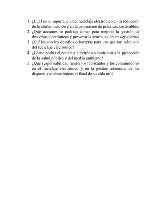 1. ¿Cuál es la importancia del reciclaje electrónico en la reducción
de la contaminación y en la promoción de prácticas sostenibles?
2. ¿Qué acciones se podrían tomar para mejorar la gestión de
desechos electrónicos y prevenir la acumulación en vertederos?
3. ¿Cuáles son los desafíos o barreras para una gestión adecuada
del reciclaje electrónico?
4. ¿Cómo podría el reciclaje electrónico contribuir a la protección
de la salud pública y del medio ambiente?
5. ¿Qué responsabilidad tienen los fabricantes y los consumidores
en el reciclaje electrónico y en la gestión adecuada de los
dispositivos electrónicos al final de su vida útil?
 