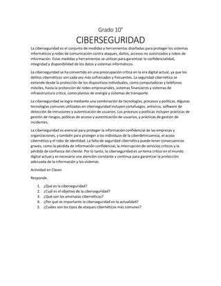 Grado 10°
CIBERSEGURIDAD
La ciberseguridad es el conjunto de medidas y herramientas diseñadas para proteger los sistemas
informáticos y redes de comunicación contra ataques, daños, accesos no autorizados y robos de
información. Estas medidas y herramientas se utilizan para garantizar la confidencialidad,
integridad y disponibilidad de los datos y sistemas informáticos.
La ciberseguridad se ha convertido en una preocupación crítica en la era digital actual, ya que los
delitos cibernéticos son cada vez más sofisticados y frecuentes. La seguridad cibernética se
extiende desde la protección de los dispositivos individuales, como computadoras y teléfonos
móviles, hasta la protección de redes empresariales, sistemas financieros y sistemas de
infraestructura crítica, como plantas de energía y sistemas de transporte.
La ciberseguridad se logra mediante una combinación de tecnologías, procesos y políticas. Algunas
tecnologías comunes utilizadas en ciberseguridad incluyen cortafuegos, antivirus, software de
detección de intrusiones y autenticación de usuarios. Los procesos y políticas incluyen prácticas de
gestión de riesgos, políticas de acceso y autenticación de usuarios, y prácticas de gestión de
incidentes.
La ciberseguridad es esencial para proteger la información confidencial de las empresas y
organizaciones, y también para proteger a los individuos de la ciberdelincuencia, el acoso
cibernético y el robo de identidad. La falta de seguridad cibernética puede tener consecuencias
graves, como la pérdida de información confidencial, la interrupción de servicios críticos y la
pérdida de confianza del cliente. Por lo tanto, la ciberseguridad es un tema crítico en el mundo
digital actual y es necesaria una atención constante y continua para garantizar la protección
adecuada de la información y los sistemas.
Actividad en Clases
Responde.
1. ¿Qué es la ciberseguridad?
2. ¿Cuál es el objetivo de la ciberseguridad?
3. ¿Qué son las amenazas cibernéticas?
4. ¿Por qué es importante la ciberseguridad en la actualidad?
5. ¿Cuáles son los tipos de ataques cibernéticos más comunes?
 