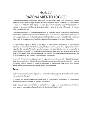 Grado 11°
RAZONAMIENTO LÓGICO
El razonamiento lógico es el proceso mental que utilizamos para llegar a una conclusión o solución
mediante la aplicación de reglas de pensamiento y principios lógicos. Esta forma de razonamiento
se basa en la utilización de la lógica y la razón para tomar decisiones y resolver problemas. En
esencia, el razonamiento lógico se trata de analizar, evaluar y conectar información de manera
coherente y consistente.
El razonamiento lógico se utiliza en una variedad de contextos, desde la resolución de problemas
matemáticos y científicos hasta la toma de decisiones en la vida diaria. Implica la identificación de
patrones y relaciones, la clasificación y organización de información, la evaluación de la validez y la
coherencia de los argumentos y la inferencia de conclusiones a partir de datos disponibles.
El razonamiento lógico se divide en dos tipos: el razonamiento deductivo y el razonamiento
inductivo. En el razonamiento deductivo, se parte de una premisa general y se llega a una conclusión
específica. Por ejemplo, "Todos los seres humanos son mortales. Sócrates es un ser humano. Por lo
tanto, Sócrates es mortal". En el razonamiento inductivo, se parte de una serie de observaciones
específicas y se llega a una conclusión general. Por ejemplo, "He observado que todos los cisnes que
he visto son blancos. Por lo tanto, todos los cisnes son blancos".
En general, el razonamiento lógico se trata de seguir una secuencia ordenada y lógica de pasos para
llegar a una conclusión o solución. Es una habilidad importante en el pensamiento crítico y esencial
en campos como la filosofía, la ciencia, la tecnología, la matemática, el derecho y otros ámbitos
donde la toma de decisiones lógicas y racionales es fundamental.
Tarea.
1. ¿Crees que el razonamiento lógico es una habilidad innata o se puede desarrollar con la práctica
y la educación? ¿Por qué?
2. ¿Cuáles son las principales diferencias entre el razonamiento deductivo y el razonamiento
inductivo? ¿En qué situaciones se utilizaría uno u otro?
3. ¿Crees que el razonamiento lógico es la única forma de llegar a una conclusión racional? ¿Existen
otros factores que puedan influir en la toma de decisiones? ¿Cuáles son?
 