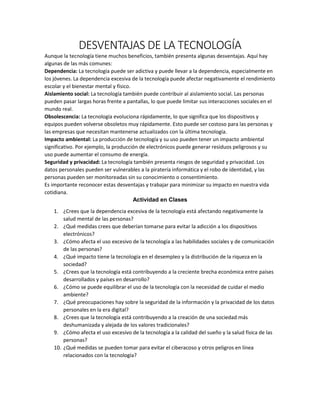 DESVENTAJAS DE LA TECNOLOGÍA
Aunque la tecnología tiene muchos beneficios, también presenta algunas desventajas. Aquí hay
algunas de las más comunes:
Dependencia: La tecnología puede ser adictiva y puede llevar a la dependencia, especialmente en
los jóvenes. La dependencia excesiva de la tecnología puede afectar negativamente el rendimiento
escolar y el bienestar mental y físico.
Aislamiento social: La tecnología también puede contribuir al aislamiento social. Las personas
pueden pasar largas horas frente a pantallas, lo que puede limitar sus interacciones sociales en el
mundo real.
Obsolescencia: La tecnología evoluciona rápidamente, lo que significa que los dispositivos y
equipos pueden volverse obsoletos muy rápidamente. Esto puede ser costoso para las personas y
las empresas que necesitan mantenerse actualizados con la última tecnología.
Impacto ambiental: La producción de tecnología y su uso pueden tener un impacto ambiental
significativo. Por ejemplo, la producción de electrónicos puede generar residuos peligrosos y su
uso puede aumentar el consumo de energía.
Seguridad y privacidad: La tecnología también presenta riesgos de seguridad y privacidad. Los
datos personales pueden ser vulnerables a la piratería informática y el robo de identidad, y las
personas pueden ser monitoreadas sin su conocimiento o consentimiento.
Es importante reconocer estas desventajas y trabajar para minimizar su impacto en nuestra vida
cotidiana.
Actividad en Clases
1. ¿Crees que la dependencia excesiva de la tecnología está afectando negativamente la
salud mental de las personas?
2. ¿Qué medidas crees que deberían tomarse para evitar la adicción a los dispositivos
electrónicos?
3. ¿Cómo afecta el uso excesivo de la tecnología a las habilidades sociales y de comunicación
de las personas?
4. ¿Qué impacto tiene la tecnología en el desempleo y la distribución de la riqueza en la
sociedad?
5. ¿Crees que la tecnología está contribuyendo a la creciente brecha económica entre países
desarrollados y países en desarrollo?
6. ¿Cómo se puede equilibrar el uso de la tecnología con la necesidad de cuidar el medio
ambiente?
7. ¿Qué preocupaciones hay sobre la seguridad de la información y la privacidad de los datos
personales en la era digital?
8. ¿Crees que la tecnología está contribuyendo a la creación de una sociedad más
deshumanizada y alejada de los valores tradicionales?
9. ¿Cómo afecta el uso excesivo de la tecnología a la calidad del sueño y la salud física de las
personas?
10. ¿Qué medidas se pueden tomar para evitar el ciberacoso y otros peligros en línea
relacionados con la tecnología?
 