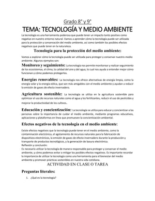 Grado 8° y 9°
TEMA: TECNOLOGÍA Y MEDIO AMBIENTE
La tecnología es una herramienta poderosa que puede tener un impacto tanto positivo como
negativo en nuestro entorno natural. Vamos a aprender cómo la tecnología puede ser utilizada
para la protección y conservación del medio ambiente, así como también los posibles efectos
negativos que puede tener en la naturaleza.
Tecnología para la protección del medio ambiente:
Vamos a explorar cómo la tecnología puede ser utilizada para proteger y conservar nuestro medio
ambiente. Algunos ejemplos son:
Monitoreo y seguimiento: La tecnología nos permite monitorear y realizar seguimiento
de los ecosistemas, el clima, la calidad del aire y del agua, lo cual nos ayuda a entender mejor cómo
funcionan y cómo podemos protegerlos.
Energías renovables: La tecnología nos ofrece alternativas de energía limpia, como la
energía solar y la energía eólica, que son más amigables con el medio ambiente y ayudan a reducir
la emisión de gases de efecto invernadero.
Agricultura sostenible: La tecnología se utiliza en la agricultura sostenible para
optimizar el uso de recursos naturales como el agua y los fertilizantes, reducir el uso de pesticidas y
mejorar la productividad de los cultivos.
Educación y concientización: La tecnología se utiliza para educar y concientizar a las
personas sobre la importancia de cuidar el medio ambiente, mediante programas educativos,
aplicaciones y plataformas en línea que promueven la concientización ambiental.
Efectos negativos de la tecnología en el medio ambiente:
Existe efectos negativos que la tecnología puede tener en el medio ambiente, como la
contaminación electrónica, el agotamiento de recursos naturales para la fabricación de
dispositivos electrónicos, la emisión de gases de efecto invernadero durante la producción y
transporte de productos tecnológicos, y la generación de basura electrónica.
Reflexión y conclusión:
Es necesario utilizar la tecnología de manera responsable para proteger y conservar el medio
ambiente, y cómo podemos evitar o mitigar los posibles efectos negativos. Es importante recordar
la importancia de utilizar la tecnología como una herramienta para el bienestar del medio
ambiente y promover prácticas sostenibles en nuestra vida cotidiana.
ACTIVIDAD EN CLASE O TAREA
Preguntas literales:
1. ¿Qué es la tecnología?
 