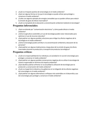 2. ¿Cuál es el impacto positivo de la tecnología en el medio ambiente?
3. ¿Qué son algunas formas en las que la tecnología se puede utilizar para proteger y
conservar el medio ambiente?
4. ¿Cuáles son algunos ejemplos de energías renovables que se pueden utilizar para reducir
la emisión de gases de efecto invernadero?
5. ¿Cuál es el propósito de la educación y concientización ambiental mediante la tecnología?
Preguntas inferenciales:
1. ¿Qué se entiende por "contaminación electrónica" y cómo puede afectar al medio
ambiente?
2. ¿Cómo la agricultura sostenible y el uso de tecnología pueden estar relacionados para
optimizar el uso de recursos naturales?
3. ¿Qué podrían ser algunas posibles soluciones para mitigar los efectos negativos de la
tecnología en el medio ambiente?
4. ¿Cómo la tecnología puede contribuir a la concientización ambiental y educación de las
personas?
5. ¿Qué podrían ser algunas implicaciones a largo plazo de la emisión de gases de efecto
invernadero durante la producción y transporte de productos tecnológicos?
Preguntas críticas:
1. ¿Cuál es la responsabilidad de los individuos y la sociedad en el uso de la tecnología para
proteger y conservar el medio ambiente?
2. ¿Qué podrían ser algunas posibles consecuencias negativas de no utilizar la tecnología de
manera responsable en términos de impacto ambiental?
3. ¿Qué desafíos podrían enfrentar en la actualidad la utilización de tecnología para la
protección y conservación del medio ambiente?
4. ¿Cuál es el papel de la industria y los gobiernos en la mitigación de los efectos negativos
de la tecnología en el medio ambiente?
5. ¿Qué podrían ser algunas alternativas o enfoques más sostenibles en el desarrollo y uso
de la tecnología para proteger y conservar el medio ambiente?
 