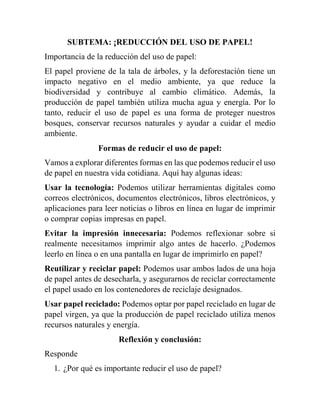 SUBTEMA: ¡REDUCCIÓN DEL USO DE PAPEL!
Importancia de la reducción del uso de papel:
El papel proviene de la tala de árboles, y la deforestación tiene un
impacto negativo en el medio ambiente, ya que reduce la
biodiversidad y contribuye al cambio climático. Además, la
producción de papel también utiliza mucha agua y energía. Por lo
tanto, reducir el uso de papel es una forma de proteger nuestros
bosques, conservar recursos naturales y ayudar a cuidar el medio
ambiente.
Formas de reducir el uso de papel:
Vamos a explorar diferentes formas en las que podemos reducir el uso
de papel en nuestra vida cotidiana. Aquí hay algunas ideas:
Usar la tecnología: Podemos utilizar herramientas digitales como
correos electrónicos, documentos electrónicos, libros electrónicos, y
aplicaciones para leer noticias o libros en línea en lugar de imprimir
o comprar copias impresas en papel.
Evitar la impresión innecesaria: Podemos reflexionar sobre si
realmente necesitamos imprimir algo antes de hacerlo. ¿Podemos
leerlo en línea o en una pantalla en lugar de imprimirlo en papel?
Reutilizar y reciclar papel: Podemos usar ambos lados de una hoja
de papel antes de desecharla, y asegurarnos de reciclar correctamente
el papel usado en los contenedores de reciclaje designados.
Usar papel reciclado: Podemos optar por papel reciclado en lugar de
papel virgen, ya que la producción de papel reciclado utiliza menos
recursos naturales y energía.
Reflexión y conclusión:
Responde
1. ¿Por qué es importante reducir el uso de papel?
 