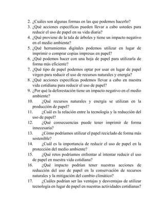 2. ¿Cuáles son algunas formas en las que podemos hacerlo?
3. ¿Qué acciones específicas pueden llevar a cabo ustedes para
reducir el uso de papel en su vida diaria?
4. ¿Qué proviene de la tala de árboles y tiene un impacto negativo
en el medio ambiente?
5. ¿Qué herramientas digitales podemos utilizar en lugar de
imprimir o comprar copias impresas en papel?
6. ¿Qué podemos hacer con una hoja de papel para utilizarla de
forma más eficiente?
7. ¿Qué tipo de papel podemos optar por usar en lugar de papel
virgen para reducir el uso de recursos naturales y energía?
8. ¿Qué acciones específicas podemos llevar a cabo en nuestra
vida cotidiana para reducir el uso de papel?
9. ¿Por qué la deforestación tiene un impacto negativo en el medio
ambiente?
10. ¿Qué recursos naturales y energía se utilizan en la
producción de papel?
11. ¿Cuál es la relación entre la tecnología y la reducción del
uso de papel?
12. ¿Qué consecuencias puede tener imprimir de forma
innecesaria?
13. ¿Cómo podríamos utilizar el papel reciclado de forma más
sostenible?
14. ¿Cuál es la importancia de reducir el uso de papel en la
protección del medio ambiente?
15. ¿Qué retos podríamos enfrentar al intentar reducir el uso
de papel en nuestra vida cotidiana?
16. ¿Qué impacto podrían tener nuestras acciones de
reducción del uso de papel en la conservación de recursos
naturales y la mitigación del cambio climático?
17. ¿Cuáles podrían ser las ventajas y desventajas de utilizar
tecnología en lugar de papel en nuestras actividades cotidianas?
 