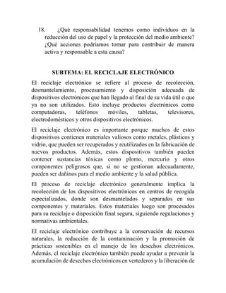 18. ¿Qué responsabilidad tenemos como individuos en la
reducción del uso de papel y la protección del medio ambiente?
¿Qué acciones podríamos tomar para contribuir de manera
activa y responsable a esta causa?
SUBTEMA: EL RECICLAJE ELECTRÓNICO
El reciclaje electrónico se refiere al proceso de recolección,
desmantelamiento, procesamiento y disposición adecuada de
dispositivos electrónicos que han llegado al final de su vida útil o que
ya no son utilizados. Esto incluye productos electrónicos como
computadoras, teléfonos móviles, tabletas, televisores,
electrodomésticos y otros dispositivos electrónicos.
El reciclaje electrónico es importante porque muchos de estos
dispositivos contienen materiales valiosos como metales, plásticos y
vidrio, que pueden ser recuperados y reutilizados en la fabricación de
nuevos productos. Además, estos dispositivos también pueden
contener sustancias tóxicas como plomo, mercurio y otros
componentes peligrosos que, si no se gestionan adecuadamente,
pueden ser dañinos para el medio ambiente y la salud pública.
El proceso de reciclaje electrónico generalmente implica la
recolección de los dispositivos electrónicos en centros de recogida
especializados, donde son desmantelados y separados en sus
componentes y materiales. Estos materiales luego son procesados
para su reciclaje o disposición final segura, siguiendo regulaciones y
normativas ambientales.
El reciclaje electrónico contribuye a la conservación de recursos
naturales, la reducción de la contaminación y la promoción de
prácticas sostenibles en el manejo de los desechos electrónicos.
Además, el reciclaje electrónico también puede ayudar a prevenir la
acumulación de desechos electrónicos en vertederos y la liberación de
 