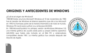 ORIGENES Y ANTECEDENTES DE WINDOWS
¿Cuál es el origen de Windows?
1983 Bill Gates anuncia Microsoft Windows el 10 de noviembre de 1983
fue el creador de Windows el sistema operativo que dio a luz Microsoft
en 1995 ha formado parte de la historia informática de todo el mundo.
Windows 95 nació para sustituir a su antecesor MS-DOS.
En 1985 Microsoft publicó la primera versión de Windows (Windows 1.0)
una interfaz gráfica de usuario (GUI) para su propio sistema operativo
(MS-DOS) que había sido incluido en el IBM PC y ordenadores
compatibles desde 1981. La interfaz gráfica fue creada después del
MacOS de Apple.
 
