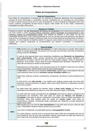 Informática – Esquemas e Resumos
www.quebrandoquestoes.com
102
Redes de Computadores
Rede de Computadores
Uma Rede de computadores é formada por um conjunto de máquinas eletrônicas com processadores
capazes de trocar informações e compartilhar recursos, interligados por um subsistema de comunicação,
ou seja, é quando há pelo menos dois ou mais computadores, e outros dispositivos interligados entre si de
modo a poderem compartilhar recursos físicos e lógicos, estes podem ser do tipo: dados, impressoras,
mensagens (e-mails), entre outros.
Estação de Trabalho
Estação de trabalho, um alto desempenho de sistema de computador que é basicamente projetado para
um único usuário e possui recursos gráficos avançados, grande capacidade de armazenamento e uma
poderosa unidade de processamento central. Uma estação de trabalho é mais capaz do que um
computador pessoal (PC), mas é menos avançada do que um servidor (que pode gerenciar uma grande
rede de PCs ou estações de trabalho periféricos e lidar com imensas tarefas de processamento de dados e
relatórios). O termo estação de trabalho também foi algumas vezes atribuído a terminais burros (ou seja,
aqueles sem qualquer capacidade de processamento) que estavam conectados a computadores
mainframe .
Tipos de Redes
PAN
PAN significa que uma rede de área pessoal é a menor rede para um usuário. Essa rede é
usada no espaço pessoal de uma pessoa, por isso esse nome de rede. Esta rede normalmente
alcança cerca de 10 metros.
A rede de área pessoal pode incluir dispositivos habilitados para Bluetooth ou dispositivos
para infravermelho. Então, quando conectamos dois dispositivos usando Bluetooth para
transferência de dados, criamos uma rede em nosso espaço pessoal. Todos os dispositivos
Bluetooth, como teclado, mouse, fones de ouvido habilitados para Bluetooth, alto-falantes, etc.,
todos são da rede que é usada na área pessoal.
Dispositivos com infravermelho, como controle remoto de TV, teclado / mouse sem fio e tela de
toque infravermelho, também fazem parte da rede de área pessoal.
LAN
A rede local é uma rede, que é usada em áreas locais, significa que é uma pequena rede que
cobre pequenas áreas como um escritório, escola, faculdade, edifício, etc.
Nesta rede, podemos conectar computadores, impressoras, servidores e outros dispositivos de
rede.
A rede local é uma rede privada, o que significa que qualquer pessoa pode criar essa rede
facilmente, apenas precisamos de alguns cabos como cabos Ethernet ou dispositivos centrais
como hub ou switch.
As redes locais são capazes de transferir dados a taxas muito rápidas, de forma que a
velocidade de transferência de dados em uma rede LAN pode chegar a 1000 Mbps.
As redes LAN são usadas principalmente em empresas onde todos os dados corporativos são
armazenados em servidores. Esta rede pode ser usada em fábricas, em Escolas e
Faculdades onde todos os alunos, professores, funcionários, todos os dados armazenam em
servidores. Essa rede também pode ser usada em nossas casas, onde todos os
computadores, celulares, impressoras estão conectados aos roteadores e esses dispositivos
podem trocar dados.
MAN
MAN significa que uma rede de área metropolitana é uma rede maior do que a rede de área
local. A rede MAN é usada em áreas maiores do que as LANs.
Uma rede é considerada uma rede MAN quando a área geográfica é maior.
Em outras palavras, quando duas ou mais de duas redes LANs são conectadas para fins de
comunicação do que se torna uma rede MAN. Portanto, esses tipos de redes são maiores do
que a rede LAN, mas também menores do que a rede WAN.
Licenciado
para
-
LEIDIANE
CONCEICAO
CARVALHO
-
undefined
-
Protegido
por
Eduzz.com
 