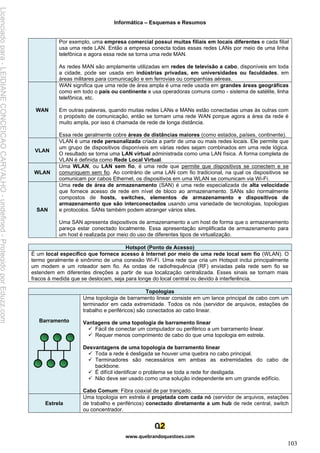 Informática – Esquemas e Resumos
www.quebrandoquestoes.com
103
Por exemplo, uma empresa comercial possui muitas filiais em locais diferentes e cada filial
usa uma rede LAN. Então a empresa conecta todas essas redes LANs por meio de uma linha
telefônica e agora essa rede se torna uma rede MAN.
As redes MAN são amplamente utilizadas em redes de televisão a cabo, disponíveis em toda
a cidade, pode ser usada em indústrias privadas, em universidades ou faculdades, em
áreas militares para comunicação e em ferrovias ou companhias aéreas.
WAN
WAN significa que uma rede de área ampla é uma rede usada em grandes áreas geográficas
como em todo o país ou continente e usa operadoras comuns como - sistema de satélite, linha
telefônica, etc.
Em outras palavras, quando muitas redes LANs e MANs estão conectadas umas às outras com
o propósito de comunicação, então se tornam uma rede WAN porque agora a área da rede é
muito ampla, por isso é chamada de rede de longa distância.
Essa rede geralmente cobre áreas de distâncias maiores (como estados, países, continente).
VLAN
VLAN é uma rede personalizada criada a partir de uma ou mais redes locais. Ele permite que
um grupo de dispositivos disponíveis em várias redes sejam combinados em uma rede lógica.
O resultado se torna uma LAN virtual administrada como uma LAN física. A forma completa de
VLAN é definida como Rede Local Virtual.
WLAN
Uma WLAN, ou LAN sem fio, é uma rede que permite que dispositivos se conectem e se
comuniquem sem fio. Ao contrário de uma LAN com fio tradicional, na qual os dispositivos se
comunicam por cabos Ethernet, os dispositivos em uma WLAN se comunicam via Wi-Fi.
SAN
Uma rede de área de armazenamento (SAN) é uma rede especializada de alta velocidade
que fornece acesso de rede em nível de bloco ao armazenamento. SANs são normalmente
compostos de hosts, switches, elementos de armazenamento e dispositivos de
armazenamento que são interconectados usando uma variedade de tecnologias, topologias
e protocolos. SANs também podem abranger vários sites.
Uma SAN apresenta dispositivos de armazenamento a um host de forma que o armazenamento
pareça estar conectado localmente. Essa apresentação simplificada de armazenamento para
um host é realizada por meio do uso de diferentes tipos de virtualização.
Hotspot (Ponto de Acesso)
É um local específico que fornece acesso à Internet por meio de uma rede local sem fio (WLAN). O
termo geralmente é sinônimo de uma conexão Wi-Fi. Uma rede que cria um Hotspot inclui principalmente
um modem e um roteador sem fio. As ondas de radiofrequência (RF) enviadas pela rede sem fio se
estendem em diferentes direções a partir de sua localização centralizada. Esses sinais se tornam mais
fracos à medida que se deslocam, seja para longe do local central ou devido à interferência.
Topologias
Barramento
Uma topologia de barramento linear consiste em um lance principal de cabo com um
terminador em cada extremidade. Todos os nós (servidor de arquivos, estações de
trabalho e periféricos) são conectados ao cabo linear.
Vantagens de uma topologia de barramento linear
✓ Fácil de conectar um computador ou periférico a um barramento linear.
✓ Requer menos comprimento de cabo do que uma topologia em estrela.
Desvantagens de uma topologia de barramento linear
✓ Toda a rede é desligada se houver uma quebra no cabo principal.
✓ Terminadores são necessários em ambas as extremidades do cabo de
backbone.
✓ É difícil identificar o problema se toda a rede for desligada.
✓ Não deve ser usado como uma solução independente em um grande edifício.
Cabo Comum: Fibra coaxial de par trançado.
Estrela
Uma topologia em estrela é projetada com cada nó (servidor de arquivos, estações
de trabalho e periféricos) conectado diretamente a um hub de rede central, switch
ou concentrador.
Licenciado
para
-
LEIDIANE
CONCEICAO
CARVALHO
-
undefined
-
Protegido
por
Eduzz.com
 