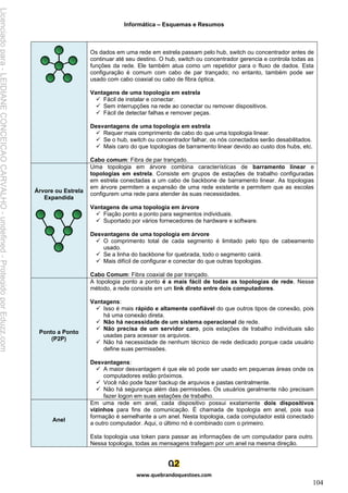 Informática – Esquemas e Resumos
www.quebrandoquestoes.com
104
Os dados em uma rede em estrela passam pelo hub, switch ou concentrador antes de
continuar até seu destino. O hub, switch ou concentrador gerencia e controla todas as
funções da rede. Ele também atua como um repetidor para o fluxo de dados. Esta
configuração é comum com cabo de par trançado; no entanto, também pode ser
usado com cabo coaxial ou cabo de fibra óptica.
Vantagens de uma topologia em estrela
✓ Fácil de instalar e conectar.
✓ Sem interrupções na rede ao conectar ou remover dispositivos.
✓ Fácil de detectar falhas e remover peças.
Desvantagens de uma topologia em estrela
✓ Requer mais comprimento de cabo do que uma topologia linear.
✓ Se o hub, switch ou concentrador falhar, os nós conectados serão desabilitados.
✓ Mais caro do que topologias de barramento linear devido ao custo dos hubs, etc.
Cabo comum: Fibra de par trançado.
Árvore ou Estrela
Expandida
Uma topologia em árvore combina características de barramento linear e
topologias em estrela. Consiste em grupos de estações de trabalho configuradas
em estrela conectadas a um cabo de backbone de barramento linear. As topologias
em árvore permitem a expansão de uma rede existente e permitem que as escolas
configurem uma rede para atender às suas necessidades.
Vantagens de uma topologia em árvore
✓ Fiação ponto a ponto para segmentos individuais.
✓ Suportado por vários fornecedores de hardware e software.
Desvantagens de uma topologia em árvore
✓ O comprimento total de cada segmento é limitado pelo tipo de cabeamento
usado.
✓ Se a linha do backbone for quebrada, todo o segmento cairá.
✓ Mais difícil de configurar e conectar do que outras topologias.
Cabo Comum: Fibra coaxial de par trançado.
Ponto a Ponto
(P2P)
A topologia ponto a ponto é a mais fácil de todas as topologias de rede. Nesse
método, a rede consiste em um link direto entre dois computadores.
Vantagens:
✓ Isso é mais rápido e altamente confiável do que outros tipos de conexão, pois
há uma conexão direta.
✓ Não há necessidade de um sistema operacional de rede.
✓ Não precisa de um servidor caro, pois estações de trabalho individuais são
usadas para acessar os arquivos.
✓ Não há necessidade de nenhum técnico de rede dedicado porque cada usuário
define suas permissões.
Desvantagens:
✓ A maior desvantagem é que ele só pode ser usado em pequenas áreas onde os
computadores estão próximos.
✓ Você não pode fazer backup de arquivos e pastas centralmente.
✓ Não há segurança além das permissões. Os usuários geralmente não precisam
fazer logon em suas estações de trabalho.
Anel
Em uma rede em anel, cada dispositivo possui exatamente dois dispositivos
vizinhos para fins de comunicação. É chamada de topologia em anel, pois sua
formação é semelhante a um anel. Nesta topologia, cada computador está conectado
a outro computador. Aqui, o último nó é combinado com o primeiro.
Esta topologia usa token para passar as informações de um computador para outro.
Nessa topologia, todas as mensagens trafegam por um anel na mesma direção.
Licenciado
para
-
LEIDIANE
CONCEICAO
CARVALHO
-
undefined
-
Protegido
por
Eduzz.com
 