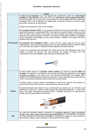 Informática – Esquemas e Resumos
www.quebrandoquestoes.com
107
Cabos
Par trançado
O cabo de par trançado é um tipo especial de cabeamento usado em comunicação
telefônica e rede Ethernet. Este cabo é feito com dois fios de cobre isolados separados,
que são trançados um ao outro, bem como corridos em forma paralela. Os fios de cobre são
persistidos com 1 mm de diâmetro. Um deles ajuda a transmitir os dados e o outro é usado
para obter a referência de aterramento.
Existem dois exemplos de cabo de par trançado:
Par trançado blindado (STP): O par trançado blindado foi introduzido pela IBM e é usado
inicialmente apenas na organização IBM. O cabo de par trançado blindado consiste em uma
folha de metal, caso contrário, uma malha de malha trançada que envolve principalmente
cada par de condutores isolados. Portanto, o invólucro de metal ajuda a melhorar a qualidade
do fio, protegendo a penetração do ruído, caso contrário, a diafonia. Tem preço mais alto e
também mais volumoso.
Par trançado sem blindagem (UTP): o cabo UTP tem quatro pares de fios de cobre
codificados por cores juntos e são cobertos por uma capa de plástico flexível. Devido à torção
do fio de cobre, ele cancela a interferência eletromagnética de fontes externas.
O cabo de par trançado sem blindagem não contém nenhuma outra blindagem extra, como
malhas ou folhas de alumínio, que são anexadas em massa. Os cabos UTP não
implementam nenhuma blindagem para combater os efeitos EMI e RFI.
Coaxial
O cabo coaxial possui um condutor central isolado que pode ser um fio sólido ou
trançado. Em seguida, é envolvido por uma camada condutora que geralmente é uma malha
de cobre ou alumínio ou, às vezes, com uma manga de metal sólido. Em seguida, ele é
coberto por um isolante externo denominado jaqueta. A trança aterrada fornece uma barreira
contra o movimento de EMI para dentro e para fora do cabo coaxial.
O núcleo central e a bainha externa compartilham o mesmo eixo, portanto, são coaxiais e o
cabo é denominado cabo coaxial ou, mais comumente, apenas 'coaxial'.
Ele pode transportar mais dados do que o par trançado que veremos em um momento, mas
geralmente é mais caro - existem muitos padrões de propriedade diferentes - e não é fácil
para o uso geral. Comparado comoutros cabos, é bastante volumoso e é mais difícil de
instalar, pois não pode dobrar tão facilmente.
Flat
Os cabos flat permitem designs compactos de condutores elétricos e tubos, envolvendo
energia, sinal, vídeo, dados e até mesmo tubos pneumáticos em um perfil plano. Ao eliminar
as várias camadas de enchimentos, blindagem e revestimento usadas em cabos redondos,
eles oferecem espaço e peso reduzidos e vida útil extremamente longa.
Licenciado
para
-
LEIDIANE
CONCEICAO
CARVALHO
-
undefined
-
Protegido
por
Eduzz.com
 