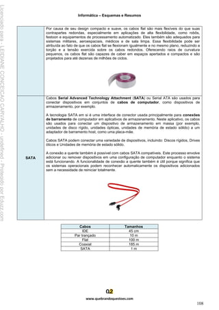 Informática – Esquemas e Resumos
www.quebrandoquestoes.com
108
Por causa de seu design compacto e suave, os cabos flat são mais flexíveis do que suas
contrapartes redondas, especialmente em aplicações de alta flexibilidade, como robôs,
festoon e equipamentos de processamento automatizado. Eles também são adequados para
sistemas militares, aeroespaciais, médicos e de sala limpa. Essa flexibilidade pode ser
atribuída ao fato de que os cabos flat se flexionam igualmente e no mesmo plano, reduzindo a
torção e a tensão exercida sobre os cabos redondos. Oferecendo raios de curvatura
pequenos, os cabos flat são capazes de caber em espaços apertados e compactos e são
projetados para até dezenas de milhões de ciclos.
SATA
Cabos Serial Advanced Technology Attachment (SATA) ou Serial ATA são usados para
conectar dispositivos em conjuntos de cabos de computador, como dispositivos de
armazenamento, por exemplo.
A tecnologia SATA em si é uma interface de conector usada principalmente para conexões
de barramento de computador em aplicativos de armazenamento. Neste aplicativo, os cabos
são usados para conectar um dispositivo de armazenamento em massa (por exemplo,
unidades de disco rígido, unidades ópticas, unidades de memória de estado sólido) a um
adaptador de barramento host, como uma placa-mãe.
Cabos SATA podem conectar uma variedade de dispositivos, incluindo: Discos rígidos, Drives
óticos e Unidades de memória de estado sólido.
A conexão a quente também é possível com cabos SATA compatíveis. Este processo envolve
adicionar ou remover dispositivos em uma configuração de computador enquanto o sistema
está funcionando. A funcionalidade de conexão a quente também é útil porque significa que
os sistemas operacionais podem reconhecer automaticamente os dispositivos adicionados
sem a necessidade de reiniciar totalmente.
Cabos Tamanhos
IDE 45 cm
Par trançado 10 m
Flat 100 m
Coaxial 185 m
SATA 1 m
Licenciado
para
-
LEIDIANE
CONCEICAO
CARVALHO
-
undefined
-
Protegido
por
Eduzz.com
 