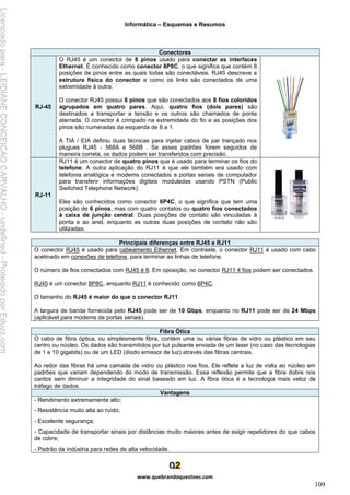 Informática – Esquemas e Resumos
www.quebrandoquestoes.com
109
Conectores
RJ-45
O RJ45 é um conector de 8 pinos usado para conectar as interfaces
Ethernet. É conhecido como conector 8P8C, o que significa que contém 8
posições de pinos entre as quais todas são conectáveis. RJ45 descreve a
estrutura física do conector e como os links são conectados de uma
extremidade à outra.
O conector RJ45 possui 8 pinos que são conectados aos 8 fios coloridos
agrupados em quatro pares. Aqui, quatro fios (dois pares) são
destinados a transportar a tensão e os outros são chamados de ponta
aterrada. O conector é crimpado na extremidade do fio e as posições dos
pinos são numeradas da esquerda de 8 a 1.
A TIA / EIA definiu duas técnicas para injetar cabos de par trançado nos
plugues RJ45 - 568A e 568B . Se esses padrões forem seguidos de
maneira correta, os dados podem ser transferidos com precisão.
RJ-11
RJ11 é um conector de quatro pinos que é usado para terminar os fios do
telefone. A outra aplicação do RJ11 é que ele também era usado com
telefonia analógica e modems conectados a portas seriais de computador
para transferir informações digitais moduladas usando PSTN (Public
Switched Telephone Network).
Eles são conhecidos como conector 6P4C, o que significa que tem uma
posição de 6 pinos, mas com quatro contatos ou quatro fios conectados
à caixa de junção central. Duas posições de contato são vinculadas à
ponta e ao anel, enquanto as outras duas posições de contato não são
utilizadas.
Principais diferenças entre RJ45 e RJ11
O conector RJ45 é usado para cabeamento Ethernet. Em contraste, o conector RJ11 é usado com cabo
acetinado em conexões de telefone, para terminar as linhas de telefone.
O número de fios conectados com RJ45 é 8. Em oposição, no conector RJ11 4 fios podem ser conectados.
RJ45 é um conector 8P8C, enquanto RJ11 é conhecido como 6P4C.
O tamanho do RJ45 é maior do que o conector RJ11.
A largura de banda fornecida pelo RJ45 pode ser de 10 Gbps, enquanto no RJ11 pode ser de 24 Mbps
(aplicável para modems de portas seriais).
Fibra Ótica
O cabo de fibra óptica, ou simplesmente fibra, contém uma ou várias fibras de vidro ou plástico em seu
centro ou núcleo. Os dados são transmitidos por luz pulsante enviada de um laser (no caso das tecnologias
de 1 e 10 gigabits) ou de um LED (diodo emissor de luz) através das fibras centrais.
Ao redor das fibras há uma camada de vidro ou plástico nos fios. Ele reflete a luz de volta ao núcleo em
padrões que variam dependendo do modo de transmissão. Essa reflexão permite que a fibra dobre nos
cantos sem diminuir a integridade do sinal baseado em luz. A fibra ótica é a tecnologia mais veloz de
tráfego de dados.
Vantagens
- Rendimento extremamente alto;
- Resistência muito alta ao ruído;
- Excelente segurança;
- Capacidade de transportar sinais por distâncias muito maiores antes de exigir repetidores do que cabos
de cobre;
- Padrão da indústria para redes de alta velocidade.
Licenciado
para
-
LEIDIANE
CONCEICAO
CARVALHO
-
undefined
-
Protegido
por
Eduzz.com
 