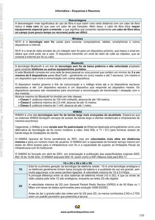 Informática – Esquemas e Resumos
www.quebrandoquestoes.com
110
Desvantagens
A desvantagem mais significativa do uso de fibra é que cobrir uma certa distância com um cabo de fibra
óptica é mais caro do que usar um cabo de par trançado. Além disso, o cabo de fibra ótica requer
equipamento especial para a emenda, o que significa que consertar rapidamente um cabo de fibra ótica
no campo (com pouco tempo ou recursos) pode ser difícil.
Wireless
Wi-Fi é a tecnologia sem fio usada para conectar computadores, tablets, smartphones e outros
dispositivos à internet.
Wi-Fi é o sinal de rádio enviado de um roteador sem fio para um dispositivo próximo, que traduz o sinal em
dados que você pode ver e usar. O dispositivo transmite um sinal de rádio de volta ao roteador, que se
conecta à Internet por fio ou cabo.
Bluetooth
A tecnologia Bluetooth é um link de tecnologia sem fio de baixa potência e alta velocidade projetado
para conectar telefones ou outros equipamentos portáteis.
A rede Bluetooth consiste em uma rede de área pessoal ou uma piconet que contém um mínimo de 2 a um
máximo de 8 dispositivos pares BlueTooth - geralmente um único mestre e até 7 escravos. Um mestre é
um dispositivo que inicia a comunicação com outros dispositivos.
O dispositivo mestre governa o link de comunicação e o tráfego entre ele e os dispositivos escravos
associados a ele. Um dispositivo escravo é um dispositivo que responde ao dispositivo mestre. Os
dispositivos escravos são necessários para sincronizar a sincronização de transmissão / recepção com a
dos mestres.
Alcance máximo do Bluetooth foi dividido em três classes:
➢Classe 1: potência máxima de 100 mW (miliwatt), alcance de até 100 metros;
➢Classe 2: potência máxima de 2,5 mW, alcance de até 10 metros;
➢Classe 3: potência máxima de 1 mW, alcance de até 1 metro.
WiMAX
WiMAX é uma das tecnologias sem fio de banda larga mais avançadas da atualidade. Espera-se que
os sistemas WiMAX forneçam serviços de acesso de banda larga a clientes residenciais e empresariais de
maneira econômica.
Vagamente, o WiMax é uma versão sem fio padronizada de Ethernet destinada principalmente como uma
alternativa às tecnologias de fio (como modems a cabo, links DSL e T1 / E1) para fornecer acesso de
banda larga às instalações do cliente.
O WiMAX operaria de forma semelhante ao WiFi, mas em velocidades mais altas em distâncias
maiores e para um número maior de usuários. O WiMAX tem a capacidade de fornecer serviço mesmo em
áreas de difícil acesso para a infraestrutura com fio e a capacidade de superar as limitações físicas da
infraestrutura com fio tradicional.
O WiMAX foi formado em abril de 2001, em antecipação à publicação das especificações originais IEEE
802.16 de 10-66 GHz. O WiMAX está para 802.16, assim como a WiFi Alliance está para 802.11.
1G x 2G x 3G x 4G x 5G
1G
Esta foi a primeira geração da tecnologia de telefonia celular. 1G é uma tecnologia analógica e
os telefones geralmente tinham baixa duração da bateria e a qualidade de voz era grande, sem
muita segurança, e às vezes perdiam ligações. A velocidade máxima de 1G é 2,4 Kbps .
2G
A principal diferença entre os dois sistemas de telefonia móvel (1G e 2G), é que os sinais de
rádio usados pela rede 1G são analógicos, enquanto as redes 2G são digitais.
A velocidade máxima de 2G com General Packet Radio Service (GPRS) é de 50 Kbps ou 1
Mbps com taxas de dados aprimoradas para evolução GSM (EDGE).
Antes de dar o grande salto das redes sem fio 2G para 3G, os menos conhecidos 2.5G e 2.75G
eram um padrão provisório que preenchia a lacuna.
Licenciado
para
-
LEIDIANE
CONCEICAO
CARVALHO
-
undefined
-
Protegido
por
Eduzz.com
 
