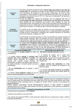 Informática – Esquemas e Resumos
www.quebrandoquestoes.com
113
Camada 3
Rede
A função principal da camada de rede é mover dados para dentro e por meio de
outras redes. Os protocolos da camada de rede realizam isso empacotando dados
com informações de endereço de rede corretas, selecionando as rotas de rede
apropriadas e encaminhando os dados empacotados pela pilha para a camada de
transporte. Do ponto de vista do TCP / IP, é aqui que os endereços IP são aplicados
para fins de roteamento.
Camada 2
Link de Dados
O link de dados, ou camada de protocolo, em um programa lida com a
movimentação de dados para dentro e para fora de um link físico em uma rede.
Essa camada lida com problemas que ocorrem como resultado de erros de
transmissão de bits. Isso garante que o ritmo do fluxo de dados não sobrecarregue os
dispositivos de envio e recebimento. Essa camada também permite a transmissão de
dados para a Camada 3, a camada de rede, onde são endereçados e roteados.
A camada de link de dados pode ser dividida em duas subcamadas. A camada
superior, chamada de controle de link lógico (LLC), é responsável pela multiplexação,
controle de fluxo, confirmação e notificação das camadas superiores se ocorrerem
erros de transmissão / recepção (TX / RX).
A subcamada de controle de acesso à mídia é responsável por rastrear quadros de
dados usando endereços MAC do hardware de envio e recebimento. Também é
responsável por organizar cada quadro, marcando os bits inicial e final e organizando
o tempo em que cada quadro pode ser enviado ao longo do meio da camada física.
Camada 1
Física
A camada física transporta dados usando interfaces elétricas, mecânicas ou
procedurais. Essa camada é responsável por enviar bits de computador de um
dispositivo a outro ao longo da rede. Ele determina como as conexões físicas com a
rede são configuradas e como os bits são representados em sinais previsíveis à
medida que são transmitidos eletricamente, opticamente ou por ondas de rádio.
Vantagens do Modelo OSI Desvantagens do Modelo OSI
- É considerado um modelo padrão em redes de
computadores.
- O modelo oferece suporte a serviços sem
conexão, bem como orientados a conexão. Os
usuários podem aproveitar as vantagens dos
serviços sem conexão quando precisam de
transmissões de dados mais rápidas pela Internet e
do modelo orientado à conexão quando procuram
confiabilidade.
- Ele tem flexibilidade para se adaptar a vários
protocolos.
- O modelo é mais adaptável e seguro do que ter
todos os serviços agrupados em uma camada.
- Não define nenhum protocolo particular.
- A camada de sessão, que é usada para
gerenciamento de sessão, e a camada de
apresentação, que lida com a interação do usuário,
não são tão úteis quanto outras camadas no
modelo OSI.
- Alguns serviços são duplicados em várias
camadas, como as camadas de transporte e de
enlace de dados.
- As camadas não podem funcionar em paralelo;
cada camada deve esperar para receber dados da
camada anterior.
Modelo TCP/IP
O modelo TCP/IP ajuda a determinar como um computador específico deve ser conectado à Internet e
como os dados devem ser transmitidos entre eles. Ajuda você a criar uma rede virtual quando várias redes
de computadores estão conectadas entre si. O objetivo do modelo TCP/IP é permitir a comunicação em
grandes distâncias.
TCP/IP significa Transmission Control Protocol/Internet Protocol. A pilha TCP/IP é projetada
especificamente como um modelo para oferecer um fluxo de bytes ponta a ponta altamente confiável em
uma internetwork não confiável.
Principais Características do TCP/IP
- Suporte para uma arquitetura TCP/IP flexível;
- Adicionar mais sistema a uma rede é fácil.
- No conjunto de protocolos TCP/IP, a rede permanece intacta até que as máquinas de origem e destino
funcionem corretamente.
Licenciado
para
-
LEIDIANE
CONCEICAO
CARVALHO
-
undefined
-
Protegido
por
Eduzz.com
 
