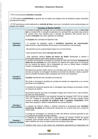 Informática – Esquemas e Resumos
www.quebrandoquestoes.com
114
- TCP é um protocolo orientado a conexão.
- O TCP oferece confiabilidade e garante que os dados que chegam fora da sequência sejam colocados
novamente em ordem.
- O TCP permite que você implemente o controle de fluxo, para que o remetente nunca sobrecarregue um
receptor com dados.
Camadas do Modelo OSI/ISO
Camada 4
Aplicação
A camada de aplicativo interage com um programa de aplicativo, que é o nível mais
alto do modelo OSI. A camada de aplicativo é a camada OSI, que está mais próxima
do usuário final. Isso significa que a camada de aplicativo OSI permite que os
usuários interajam com outro aplicativo de software.
As funções das Camadas de Aplicativo são:
- A camada de aplicativo ajuda a identificar parceiros de comunicação,
determinando a disponibilidade de recursos e sincronizando a comunicação.
- Ele permite que os usuários façam logon em um host remoto.
- Esta camada fornece vários serviços de e-mail.
- Este aplicativo oferece fontes de banco de dados distribuídas e acesso a
informações globais sobre vários objetos e serviços.
Camada 3
Transporte
A camada de transporte se baseia na camada de rede para fornecer transporte de
dados de um processo em uma máquina do sistema de origem para um processo
em um sistema de destino. Ele é hospedado em uma ou várias redes e também
mantém a qualidade das funções de serviço.
Ele determina quantos dados devem ser enviados para onde e com que taxa. Essa
camada se baseia na mensagem recebida da camada de aplicativo. Ajuda a garantir
que as unidades de dados sejam entregues sem erros e em sequência.
Funções importantes das camadas de transporte:
Ele divide a mensagem recebida da camada de sessão em segmentos e os numera
para fazer uma sequência.
A camada de transporte garante que a mensagem seja entregue ao processo correto
na máquina de destino.
Ele também garante que toda a mensagem chegue sem nenhum erro, caso contrário,
ela deve ser retransmitida.
Camada 2
Internet/Rede
Uma camada de Internet é uma segunda camada de camadas TCP / IP do modelo
TCP / IP. Também é conhecido como camada de rede. O principal trabalho dessa
camada é enviar os pacotes de qualquer rede, e qualquer computador ainda
assim eles atingirão o destino independente da rota que fizerem.
A camada da Internet oferece o método funcional e processual para transferir
sequências de dados de comprimento variável de um nó para outro com a ajuda de
várias redes.
A entrega de mensagens na camada de rede não oferece nenhuma garantia de ser
um protocolo de camada de rede confiável.
Camada 1
Network Interface
A Camada de Interface de Rede é esta camada do modelo TCP/IP de quatro
camadas. Essa camada também é chamada de camada de acesso à rede. Ajuda a
definir detalhes de como os dados devem ser enviados pela rede.
Também inclui como os bits devem ser sinalizados opticamente por dispositivos de
Licenciado
para
-
LEIDIANE
CONCEICAO
CARVALHO
-
undefined
-
Protegido
por
Eduzz.com
 
