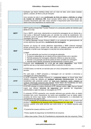 Informática – Esquemas e Resumos
www.quebrandoquestoes.com
115
hardware que fazem interface direta com um meio de rede, como cabos coaxiais,
ópticos, coaxiais, de fibra ou de par trançado.
Uma camada de rede é uma combinação da linha de dados e definida no artigo
do modelo de referência OSI. Essa camada define como os dados devem ser
enviados fisicamente pela rede. Essa camada é responsável pela transmissão dos
dados entre dois dispositivos na mesma rede.
Protocolos
SMTP
SMTP significa Simple Mail Transfer Protocol e é o protocolo padrão da indústria para
envio de e-mail.
Com o SMTP, você envia, retransmite ou encaminha mensagens de um cliente de e-
mail (como o Microsoft Outlook) para um servidor de e-mail de recebimento. Um
remetente usará um servidor SMTP para realizar o processo de transmissão de uma
mensagem de e-mail.
IMAP
O Internet Message Access Protocol (IMAP) é um protocolo de gerenciamento de
correio eletrônico que permite o recebimento de mensagens.
Quando um serviço de correio eletrônico disponibiliza o IMAP (Internet message
access protocol) para o usuário final, este utiliza um software cliente de email para
manipular e manter suas mensagens no servidor de correio eletrônico.
O IMAP:
✓ É uma aplicação que funciona na camada de aplicação.
✓ Fornece a capacidade de um cliente off-line ressincronizar com o servidor.
✓ Permite pesquisa de mensagens utilizando critérios na caixa de correio.
✓ Permite a recuperação parcial de partes do texto completo da mensagem.
✓ Permite vários clientes acessando simultaneamente a mesma caixa.
POP 3
Protocolo para recebimento de e-mail em um único dispositivo. Usar POP3
significa que seu e-mail estará acessível offline e excluído do servidor.
O POP3 baixa o e-mail de um servidor para um único computador e exclui o e-mail do
servidor.
Por outro lado, o IMAP armazena a mensagem em um servidor e sincroniza a
mensagem em vários dispositivos.
HTTP
O HTTP (Hypertext Transfer Protocol) é o protocolo básico da World Wide Web
(WWW) e pode ser utilizado em qualquer aplicação cliente/servidor. Os dados
transferidos pelo protocolo podem ser texto puro, hipertexto, áudio, imagens ou
qualquer informação acessível pela Internet. Esses dados são transferidos em texto
claro, o que possibilita a sua inspeção ao longo do caminho percorrido.
HTTPS
O HTTPS consiste no próprio protocolo HTTP utilizado sobre a SSL (Secure Socket
Layer) que oferece recursos de segurança para garantia de integridade,
autenticidade e sigilo de todas as mensagens do HTTP.
O protocolo HTTPS apresenta uma camada adicional que permite cifrar os dados
enviados bem como mecanismos de cache que possibilitem que os dados sejam
enviados de forma mais rápida, melhorando-se o desempenho e a velocidade de
carregamento das páginas web.
FTP
O termo protocolo de transferência de arquivos (FTP) se refere a um processo que
envolve a transferência de arquivos entre computadores em uma rede. O processo
funciona quando uma parte permite que outra envie e / ou receba arquivos pela
Internet.
- É possível ter acesso anônimo a um FTP;
- Possui opções de segurança na transferência de arquivos;
- Utiliza duas portas: Porta 20 (Transferência propriamente dita dos arquivos); Porta
Licenciado
para
-
LEIDIANE
CONCEICAO
CARVALHO
-
undefined
-
Protegido
por
Eduzz.com
 