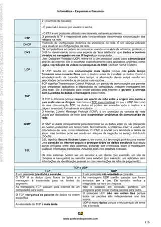 Informática – Esquemas e Resumos
www.quebrandoquestoes.com
116
21 (Controle da Sessão);
- É possível o acesso por usuário e senha;
- O FTP é um protocolo utilizado nas intranets, extranets e internet.
NTP
O protocolo NTP é responsável pela funcionalidade denominada sincronização dos
relógios na rede.
DHCP
Protocolo de configuração dinâmica de endereços de rede. É um serviço utilizado
para atualizar as configurações de rede.
DNS
Os computadores só podem se comunicar usando uma série de números, portanto, o
DNS foi desenvolvido como uma espécie de “lista telefônica” que traduz o domínio
inserido no navegador em um IP legível por computador.
UDP
User Datagram Protocol (UDP) refere-se a um protocolo usado para comunicação
através da Internet. Ele é escolhido especificamente para aplicativos urgentes, como
jogos, reprodução de vídeos ou pesquisas de DNS (Domain Name System).
O UDP resulta em uma comunicação mais rápida porque não perde tempo
formando uma conexão firme com o destino antes de transferir os dados. Como o
estabelecimento da conexão leva tempo, a eliminação dessa etapa resulta em
velocidades de transferência de dados mais rápidas.
TCP
TCP significa Transmission Control Protocol, um padrão de comunicação que permite
que programas aplicativos e dispositivos de computação troquem mensagens em
uma rede. Ele é projetado para enviar pacotes pela Internet e garantir a entrega
bem-sucedida de dados e mensagens pelas redes.
O TCP é diferente porque requer um aperto de mão entre a origem dos dados e
para onde eles se dirigem. Isso torna o TCP mais confiável do que o UDP. No curso
de uma comunicação TCP, os dados só podem ser enviados após o destino e a
origem terem sido formalmente vinculados.
ICMP
O Internet Control Message Protocol (ICMP) é um protocolo de camada de rede
usado por dispositivos de rede para diagnosticar problemas de comunicação de
rede.
O ICMP é usado principalmente para determinar se os dados estão ou não chegando
ao destino pretendido em tempo hábil. Normalmente, o protocolo ICMP é usado em
dispositivos de rede, como roteadores. O ICMP é crucial para relatórios e testes de
erros, mas também pode ser usado em ataques de negação de serviço distribuído
(DDoS) .
SSL
SSL significa Secure Sockets Layer e, em suma, é a tecnologia padrão para manter
uma conexão de internet segura e proteger todos os dados sensíveis que estão
sendo enviados entre dois sistemas, evitando que criminosos leiam e modifiquem
qualquer informação transferida, incluindo possíveis detalhes pessoais.
Os dois sistemas podem ser um servidor e um cliente (por exemplo, um site de
compras e navegador) ou servidor para servidor (por exemplo, um aplicativo com
informações de identificação pessoal ou com informações de folha de pagamento).
TCP x UDP
TCP UDP
É um protocolo orientado a conexão. É um protocolo não orientado a conexão.
O TCP lê os dados como fluxos de bytes e a
mensagem é transmitida para os limites do
segmento.
As mensagens UDP contêm pacotes que foram
enviados um a um. Ele também verifica a
integridade na hora de chegada.
As mensagens TCP passam pela Internet de um
computador para outro.
Não é baseado em conexão, portanto, um
programa pode enviar muitos pacotes para outro.
O TCP reorganiza os pacotes de dados na ordem
específica.
O protocolo UDP não tem ordem fixa porque
todos os pacotes são independentes uns dos
outros.
A velocidade do TCP é mais lenta.
UDP é mais rápido porque a recuperação de erros
não é tentada.
Licenciado
para
-
LEIDIANE
CONCEICAO
CARVALHO
-
undefined
-
Protegido
por
Eduzz.com
 