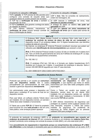 Informática – Esquemas e Resumos
www.quebrandoquestoes.com
117
O tamanho do cabeçalho é 20 bytes. O tamanho do cabeçalho é 8 bytes.
TCP é pesado. O TCP precisa de três pacotes para
configurar uma conexão de soquete antes que
quaisquer dados do usuário possam ser enviados.
UDP é leve. Não há conexões de rastreamento,
ordem de mensagens, etc.
O TCP faz a verificação de erros e também a
recuperação de erros.
O UDP executa a verificação de erros, mas
descarta os pacotes errados.
O TCP é confiável, pois garante a entrega de dados
ao roteador de destino.
A entrega de dados ao destino não pode ser
garantida em UDP.
O TCP oferece extensos mecanismos de
verificação de erros porque fornece controle de
fluxo e confirmação de dados.
O UDP tem apenas um único mecanismo de
verificação de erros que é usado para somas de
verificação.
MAC x IP
MAC
O Endereço MAC (Media Access Control) ou endereço físico nada mais é que o
endereço de controle de acesso da placa de rede de um computador ou
dispositivo móvel. É um endereço único, com 12 dígitos hexadecimais, que identifica
a placa de rede em uma rede.
IP
Na Internet, os endereços IP (Internet Protocol) constituem recursos que podem ser
utilizados para identificação de microcomputadores que acessam a rede.
IPv4: O IPv4 (Internet Protocol versão 4) possui 32 bits e é dividido em 4 octetos de 8
bits. Tem um limite de gerenciamento de cerca de 4 bilhões de endereços IP, ou seja,
de 4 bilhões de equipamentos conectados.
Ex: 192.168.1.2
IPv6: O endereço IPv6 tem 128 bits e é formado por dígitos hexadecimais (0-F)
divididos em 8 grupos de 4 dígitos. A quantidade de endereços é absurda. Seria o
número 340.282.366.90 seguidos por mais 27 casa decimais.
Ex: 2001:0DB8:AD1F:25E2:CADE:CAFE:F0CA:84C1
Dispositivos de Acesso Remoto
Telnet SSH
Protocolo que permite a um usuário se comunicar
com um dispositivo remoto. Ele é usado
principalmente por administradores de rede para
acessar e gerenciar dispositivos remotamente.
Um administrador pode acessar o dispositivo por
telnet para o endereço IP ou nome de host de um
dispositivo remoto.
Para usar telnet, um software (cliente Telnet) deve
ser instalado. Em um dispositivo remoto, um servidor
Telnet deve estar instalado e funcionando.
O Telnet usa a porta TCP 23. O Telnet foi projetado
para funcionar em uma rede privada e não em uma
rede pública, onde ameaças podem aparecer
Protocolo usado para acessar e gerenciar
remotamente um dispositivo. O SSH usa
criptografia, o que significa que todos os dados
transmitidos por uma rede estão protegidos contra
espionagem.
Como o Telnet, um usuário que acessa um
dispositivo remoto deve ter um cliente SSH
instalado. Em um dispositivo remoto, um servidor
SSH deve estar instalado e funcionando. O SSH
usa a porta TCP 22 por padrão.
O SSH oferece mecanismos de segurança que
protegem os usuários contra qualquer pessoa com
más intenções, enquanto o Telnet não possui
medidas de segurança. Os problemas de
segurança do Telnet exigiam que as pessoas
usassem SSH para proteger a rede.
ARP
O protocolo de resolução de endereço (ARP) é um protocolo ou procedimento que conecta um
endereço de protocolo da Internet (IP) em constante mudança a um endereço de máquina física fixo,
também conhecido como endereço de controle de acesso à mídia (MAC), em uma rede local (LAN )
Este procedimento de mapeamento é importante porque os comprimentos dos endereços IP e MAC
são diferentes e uma tradução é necessária para que os sistemas possam reconhecer um ao outro. O IP
Licenciado
para
-
LEIDIANE
CONCEICAO
CARVALHO
-
undefined
-
Protegido
por
Eduzz.com
 