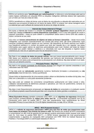 Informática – Esquemas e Resumos
www.quebrandoquestoes.com
119
RFID
RFID é um acrônimo para “identificação por radiofrequência” e refere-se a uma tecnologia pela qual os
dados digitais codificados em etiquetas RFID ou etiquetas inteligentes (definidas abaixo) são capturados
por um leitor por meio de ondas de rádio.
RFID é semelhante ao código de barras, pois os dados de uma etiqueta ou etiqueta são capturados por um
dispositivo que armazena os dados em um banco de dados. RFID, no entanto, tem várias vantagens sobre
os sistemas que usam software de rastreamento de ativos de código de barras.
Internet das Coisas (Internet of Things)
Em suma, a Internet das Coisas é o conceito de conectar qualquer dispositivo (desde que tenha um
botão liga / desliga) à Internet e a outros dispositivos conectados. A IoT é uma rede gigante de coisas e
pessoas conectadas – todas as quais coletam e compartilham dados sobre a forma como são usadas e
sobre o ambiente ao seu redor.
Isso inclui um número extraordinário de objetos de todas as formas e tamanhos – desde micro-ondas
inteligentes, que cozinham automaticamente sua comida pelo tempo certo, até carros autônomos, cujos
sensores complexos detectam objetos em seu caminho, até dispositivos de fitness vestíveis que medem
sua frequência cardíaca e o número de passos que você deu naquele dia e, em seguida, use essas
informações para sugerir planos de exercícios personalizados para você. Existem até bolas de futebol
conectadas que podem rastrear a distância e a velocidade com que são lançadas e registrar essas
estatísticas por meio de um aplicativo para fins de treinamento futuro.
Big Data
Big Data é uma coleção de dados de grande volume, mas que cresce exponencialmente com o tempo.
São dados com tamanho e complexidade tão grandes que nenhuma das ferramentas tradicionais de
gerenciamento de dados pode armazená-los ou processá-los com eficiência. Big data também é um dado,
mas com um tamanho enorme.
Principais Pontos – Big Data
Big data é uma grande quantidade de informações diversas que chegam em volumes crescentes e com
velocidade cada vez maior.
O big data pode ser estruturado (geralmente numérico, facilmente formatado e armazenado) ou não
estruturado (mais formato livre, menos quantificável).
Quase todos os departamentos de uma empresa podem utilizar as descobertas da análise de big data, mas
lidar com a desordem e o ruído pode representar problemas.
Big data pode ser coletado de comentários compartilhados publicamente em redes sociais e sites,
coletados voluntariamente de eletrônicos pessoais e aplicativos, por meio de questionários, compras de
produtos e check-ins eletrônicos.
Big data é mais frequentemente armazenado em bancos de dados de computador e é analisado usando
um software projetado especificamente para lidar com conjuntos de dados grandes e complexos.
WEP
Wired Equivalent Privacy (também conhecido como WEP ) é um algoritmo de segurança introduzido
para fornecer confidencialidade de dados para redes sem fio . A privacidade equivalente com fio foi
introduzida como parte do padrão 802.11. Uma das características mais características da Wired
Equivalent Privacy é a sua chave de 10 ou 26 dígitos hexadecimais, ou seja, 40 ou 104 bits.
WPA2 – Wi-fi Protected Access 2
WPA2 é o método de segurança adicionada à WPA para sem fios de redes que proporciona mais
forte dados de proteção e de controlo de acesso à rede. Ele fornece aos usuários de Wi-Fi corporativos
e consumidores um alto nível de garantia de que apenas usuários autorizados podem acessar suas redes
sem fio. Com base no padrão IEEE 802.11 i, o WPA2 fornece segurança de nível governamental
implementando o algoritmo de criptografia AES compatível com FIPS 140-2 do Instituto Nacional de
Padrões e Tecnologia (NIST) e autenticação baseada em 802.1x.
Licenciado
para
-
LEIDIANE
CONCEICAO
CARVALHO
-
undefined
-
Protegido
por
Eduzz.com
 