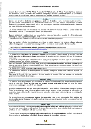 Informática – Esquemas e Resumos
www.quebrandoquestoes.com
120
Existem duas versões de WPA2: WPA2-Personal e WPA2-Enterprise. O WPA2-Personal protege o acesso
não autorizado à rede, utilizando uma senha de configuração. O WPA2-Enterprise verifica os usuários da
rede por meio de um servidor. WPA2 é compatível com versões anteriores de WPA.
Cookies
Cookies são arquivos de texto com pequenos pedaços de dados – como nome de usuário e senha –
que são usados para identificar seu computador quando você usa uma rede de computadores. Cookies
específicos, conhecidos como cookies HTTP, são usados para identificar usuários específicos e melhorar
sua experiência de navegação na web.
Os dados armazenados em um cookie são criados pelo servidor em sua conexão. Esses dados são
identificados com um ID exclusivo para você e seu computador.
Quando o cookie é trocado entre o seu computador e o servidor de rede, o servidor lê o ID e sabe quais
informações servir especificamente para você.
Como os dados nos cookies não mudam, os cookies em si não são prejudiciais.
Eles não podem infectar computadores com vírus ou outro malware. No entanto, alguns ataques
cibernéticos podem sequestrar cookies e permitir o acesso às suas sessões de navegação.
O perigo está na capacidade de rastrear o histórico de navegação dos indivíduos.
Fonte: https://www.kaspersky.com/resource-center/definitions/cookies
Firewall
Um firewall é um dispositivo de segurança da rede que monitora o tráfego de rede de entrada e saída e
decide permitir ou bloquear tráfegos específicos de acordo com um conjunto definido de regras de
segurança.
O firewall é configurado pelo administrador da rede para que proteja uma rede local de computadores,
com base no perfil dos usuários dessa rede.
Além de controlar e conectar o tráfego entre redes, um firewall pode criar redes privadas virtuais (VPN),
suportar varreduras de vírus no correio eletrônico e filtrar aplicativos para bloquear acesso não autorizado
aos aplicativos remotos
Um firewall pode ser um hardware, software ou ambos.
Um firewall com inspeção de estado permite ou bloqueia tráfego de acordo com o estado, a porta e o
protocolo.
São tipos de firewall: filtro de pacotes, filtro de estado de sessão, filtro de gateway de aplicação,
gerenciamento unificado de ameaças.
Servidor Proxy
Um servidor proxy é um sistema de computador ou roteador que funciona como um retransmissor entre o
cliente e o servidor. Ajuda a evitar que um invasor invada uma rede privada e é uma das várias
ferramentas usadas para construir um firewall.
A palavra proxy significa “agir em nome de outra pessoa”, e um servidor proxy age em nome do usuário.
Todas as solicitações para a Internet vão primeiro para o servidor proxy, que avalia a solicitação e a
encaminha para a Internet. Da mesma forma, as respostas voltam para o servidor proxy e, em seguida,
para o usuário.
Os proxies fornecem uma camada valiosa de segurança para o seu computador. Eles podem ser
configurados como filtros da web ou firewalls, protegendo seu computador contra ameaças da Internet,
como malware.
Banda Larga
A banda larga é medida como a quantidade de dados que podem ser transferidos de um ponto a outro
em uma rede em um determinado período de tempo. Normalmente, a largura de banda é expressa como
uma taxa de bits e medida em bits por segundo (bps).
O termo banda larga refere-se à capacidade de transmissão de uma conexão e é um fator importante na
determinação da qualidade e velocidade de uma rede ou da conexão à Internet.
Licenciado
para
-
LEIDIANE
CONCEICAO
CARVALHO
-
undefined
-
Protegido
por
Eduzz.com
 