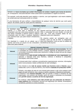 Informática – Esquemas e Resumos
www.quebrandoquestoes.com
121
WHOIS
WHOIS é um banco de dados que contém informações de contato e registro para nomes de domínio.
Ao 121esquisa-lo, você pode descobrir várias coisas sobre a propriedade e o registro do domínio.
Por exemplo, você pode descobrir quem registrou o domínio, com qual registrador e até mesmo detalhes
de contato para que você possa entrar em contato.
É uma ferramenta útil para verificar a disponibilidade de qualquer nome de domínio que você queira
adquirir. No entanto, pode ser usado para fins maliciosos.
Download x Upload
Download Upload
O download pega um arquivo, geralmente da
Internet, e o copia para a memória do seu
computador para que você possa acessá-lo quando
não estiver conectado à Internet (usarei a palavra
computador para me referir a qualquer dispositivo
com memória local, que pode incluem smartphones
e tablets).
Um download é o oposto de um upload, que é
quando você envia um arquivo do seu computador
‘para cima’ para a Internet.
Quando você faz upload de algo para um site da
Web, o computador de outro usuário, um local de
rede, etc., você está enviando dados de seu
dispositivo para outro dispositivo.
Os arquivos podem ser carregados para um
servidor, como um site da Web, ou diretamente
para outro dispositivo, como ao usar um utilitário de
transferência de arquivos.
Internet x Intranet x Extranet
Internet
A Internet é um sistema global de redes de computadores interconectadas. Ele não
é controlado por uma entidade central e, portanto, depende de dispositivos de rede e
convenções e protocolos aceitos para retransmitir o tráfego de dados até que ele chegue
aos seus destinos.
Intranet
A intranet é uma rede privada configurada e controlada por uma organização para
estimular a interação entre seus membros, melhorar a eficiência e compartilhar
informações, entre outras coisas.
A intranet pode incluir: políticas e procedimentos organizacionais, anúncios, informações
sobre novos produtos e dados confidenciais de valor estratégico.
Uma intranet é uma rede de acesso restrito que funciona como a Internet, mas é
isolada dela. Como no caso da Internet, uma intranet é baseada em protocolos TCP/IP.
Portanto, uma página da web em uma intranet pode parecer e agir como qualquer outra
página da web na Internet, mas o acesso é restrito a pessoas e dispositivos autorizados.
Extranet
A extranet é uma intranet estendida. Além de permitir o acesso a membros de uma
organização, uma extranet usa firewalls, perfis de acesso e protocolos de privacidade
para permitir acesso a usuários de fora da organização.
Em essência, uma extranet é uma rede privada que usa protocolos da Internet e
redes públicas para compartilhar recursos com segurança com clientes, fornecedores,
vendedores, parceiros ou outras empresas.
Licenciado
para
-
LEIDIANE
CONCEICAO
CARVALHO
-
undefined
-
Protegido
por
Eduzz.com
 