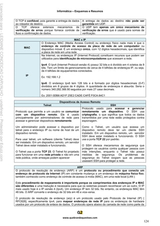 Informática – Esquemas e Resumos
www.quebrandoquestoes.com
124
O TCP é confiável, pois garante a entrega de dados
ao roteador de destino.
A entrega de dados ao destino não pode ser
garantida em UDP.
O TCP oferece extensos mecanismos de
verificação de erros porque fornece controle de
fluxo e confirmação de dados.
O UDP tem apenas um único mecanismo de
verificação de erros que é usado para somas de
verificação.
MAC x IP
MAC
O Endereço MAC (Media Access Control) ou endereço físico nada mais é que o
endereço de controle de acesso da placa de rede de um computador ou
dispositivo móvel. É um endereço único, com 12 dígitos hexadecimais, que identifica
a placa de rede em uma rede.
IP
Na Internet, os endereços IP (Internet Protocol) constituem recursos que podem ser
utilizados para identificação de microcomputadores que acessam a rede.
Ipv4: O Ipv4 (Internet Protocol versão 4) possui 32 bits e é dividido em 4 octetos de 8
bits. Tem um limite de gerenciamento de cerca de 4 bilhões de endereços IP, ou seja,
de 4 bilhões de equipamentos conectados.
Ex: 192.168.1.2
Ipv6: O endereço Ipv6 tem 128 bits e é formado por dígitos hexadecimais (0-F)
divididos em 8 grupos de 4 dígitos. A quantidade de endereços é absurda. Seria o
número 340.282.366.90 seguidos por mais 27 casa decimais.
Ex: 2001:0DB8:AD1F:25E2:CADE:CAFÉ:F0CA:84C1
Dispositivos de Acesso Remoto
Telnet SSH
Protocolo que permite a um usuário se comunicar
com um dispositivo remoto. Ele é usado
principalmente por administradores de rede para
acessar e gerenciar dispositivos remotamente.
Um administrador pode acessar o dispositivo por
telnet para o endereço IP ou nome de host de um
dispositivo remoto.
Para usar telnet, um software (cliente Telnet) deve
ser instalado. Em um dispositivo remoto, um servidor
Telnet deve estar instalado e funcionando.
O Telnet usa a porta TCP 23. O Telnet foi projetado
para funcionar em uma rede privada e não em uma
rede pública, onde ameaças podem aparecer
Protocolo usado para acessar e gerenciar
remotamente um dispositivo. O SSH usa
criptografia, o que significa que todos os dados
transmitidos por uma rede estão protegidos contra
espionagem.
Como o Telnet, um usuário que acessa um
dispositivo remoto deve ter um cliente SSH
instalado. Em um dispositivo remoto, um servidor
SSH deve estar instalado e funcionando. O SSH
usa a porta TCP 22 por padrão.
O SSH oferece mecanismos de segurança que
protegem os usuários contra qualquer pessoa com
más intenções, enquanto o Telnet não possui
medidas de segurança. Os problemas de
segurança do Telnet exigiam que as pessoas
usassem SSH para proteger a rede.
ARP
O protocolo de resolução de endereço (ARP) é um protocolo ou procedimento que conecta um
endereço de protocolo da Internet (IP) em constante mudança a um endereço de máquina física fixo,
também conhecido como endereço de controle de acesso à mídia (MAC), em uma rede local (LAN )
Este procedimento de mapeamento é importante porque os comprimentos dos endereços IP e MAC
são diferentes e uma tradução é necessária para que os sistemas possam reconhecer um ao outro. O IP
mais usado hoje é o IP versão 4 (Ipv4). Um endereço IP tem 32 bits. No entanto, os endereços MAC têm
48 bits. O ARP converte o endereço de 32 bits em 48 e vice-versa.
O protocolo de resolução de endereço (arp) é um protocolo usado pelo Protocolo de Internet (IP) [
RFC826], especificamente Ipv4, para mapear endereços de rede IP para os endereços de hardware
usados por um protocolo de enlace de dados. O protocolo opera abaixo da camada de rede como parte da
Licenciado
para
-
LEIDIANE
CONCEICAO
CARVALHO
-
undefined
-
Protegido
por
Eduzz.com
 