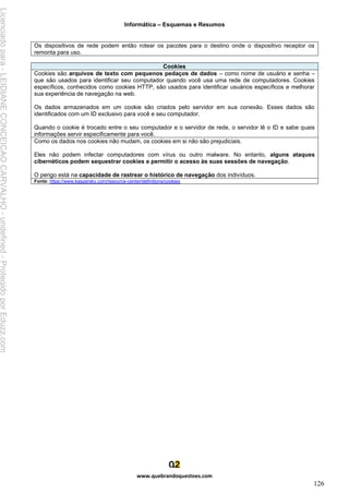 Informática – Esquemas e Resumos
www.quebrandoquestoes.com
126
Os dispositivos de rede podem então rotear os pacotes para o destino onde o dispositivo receptor os
remonta para uso.
Cookies
Cookies são arquivos de texto com pequenos pedaços de dados – como nome de usuário e senha –
que são usados para identificar seu computador quando você usa uma rede de computadores. Cookies
específicos, conhecidos como cookies HTTP, são usados para identificar usuários específicos e melhorar
sua experiência de navegação na web.
Os dados armazenados em um cookie são criados pelo servidor em sua conexão. Esses dados são
identificados com um ID exclusivo para você e seu computador.
Quando o cookie é trocado entre o seu computador e o servidor de rede, o servidor lê o ID e sabe quais
informações servir especificamente para você.
Como os dados nos cookies não mudam, os cookies em si não são prejudiciais.
Eles não podem infectar computadores com vírus ou outro malware. No entanto, alguns ataques
cibernéticos podem sequestrar cookies e permitir o acesso às suas sessões de navegação.
O perigo está na capacidade de rastrear o histórico de navegação dos indivíduos.
Fonte: https://www.kaspersky.com/resource-center/definitions/cookies
Licenciado
para
-
LEIDIANE
CONCEICAO
CARVALHO
-
undefined
-
Protegido
por
Eduzz.com
 