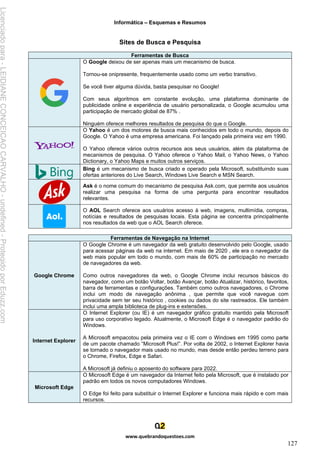 Informática – Esquemas e Resumos
www.quebrandoquestoes.com
127
Sites de Busca e Pesquisa
Ferramentas de Busca
O Google deixou de ser apenas mais um mecanismo de busca.
Tornou-se onipresente, frequentemente usado como um verbo transitivo.
Se você tiver alguma dúvida, basta pesquisar no Google!
Com seus algoritmos em constante evolução, uma plataforma dominante de
publicidade online e experiência de usuário personalizada, o Google acumulou uma
participação de mercado global de 87% .
Ninguém oferece melhores resultados de pesquisa do que o Google.
O Yahoo é um dos motores de busca mais conhecidos em todo o mundo, depois do
Google. O Yahoo é uma empresa americana. Foi lançado pela primeira vez em 1990.
O Yahoo oferece vários outros recursos aos seus usuários, além da plataforma de
mecanismos de pesquisa. O Yahoo oferece o Yahoo Mail, o Yahoo News, o Yahoo
Dictionary, o Yahoo Maps e muitos outros serviços.
Bing é um mecanismo de busca criado e operado pela Microsoft, substituindo suas
ofertas anteriores do Live Search, Windows Live Search e MSN Search.
Ask é o nome comum do mecanismo de pesquisa Ask.com, que permite aos usuários
realizar uma pesquisa na forma de uma pergunta para encontrar resultados
relevantes.
O AOL Search oferece aos usuários acesso à web, imagens, multimídia, compras,
notícias e resultados de pesquisas locais. Esta página se concentra principalmente
nos resultados da web que o AOL Search oferece.
Ferramentas de Navegação na Internet
Google Chrome
O Google Chrome é um navegador da web gratuito desenvolvido pelo Google, usado
para acessar páginas da web na internet. Em maio de 2020 , ele era o navegador da
web mais popular em todo o mundo, com mais de 60% de participação no mercado
de navegadores da web.
Como outros navegadores da web, o Google Chrome inclui recursos básicos do
navegador, como um botão Voltar, botão Avançar, botão Atualizar, histórico, favoritos,
barra de ferramentas e configurações. Também como outros navegadores, o Chrome
inclui um modo de navegação anônima , que permite que você navegue com
privacidade sem ter seu histórico , cookies ou dados do site rastreados. Ele também
inclui uma ampla biblioteca de plug-ins e extensões.
Internet Explorer
O Internet Explorer (ou IE) é um navegador gráfico gratuito mantido pela Microsoft
para uso corporativo legado. Atualmente, o Microsoft Edge é o navegador padrão do
Windows.
A Microsoft empacotou pela primeira vez o IE com o Windows em 1995 como parte
de um pacote chamado “Microsoft Plus!”. Por volta de 2002, o Internet Explorer havia
se tornado o navegador mais usado no mundo, mas desde então perdeu terreno para
o Chrome, Firefox, Edge e Safari.
A Microsoft já definiu o aposento do software para 2022.
Microsoft Edge
O Microsoft Edge é um navegador da Internet feito pela Microsoft, que é instalado por
padrão em todos os novos computadores Windows.
O Edge foi feito para substituir o Internet Explorer e funciona mais rápido e com mais
recursos.
Licenciado
para
-
LEIDIANE
CONCEICAO
CARVALHO
-
undefined
-
Protegido
por
Eduzz.com
 
