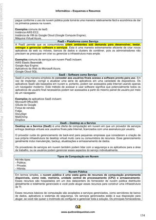 Informática – Esquemas e Resumos
www.quebrandoquestoes.com
134
pague conforme o uso da nuvem pública pode torná-la uma maneira relativamente fácil e econômica de dar
os primeiros passos na nuvem.
Exemplos comuns de IaaS:
Instância AWS EC2;
Instância de VM do Google Cloud (Google Compute Engine);
Máquina Virtual Azure.
PaaS – Plataforma como Serviço
A PaaS permite que os consumidores criem ambientes sob demanda para desenvolver, testar,
entregar e gerenciar software e serviços. Esta é uma maneira extremamente eficiente de criar novos
aplicativos da web ou móveis, bancos de dados e clusters de contêiner, pois os administradores não
precisam se preocupar em criar ou gerenciar a infraestrutura mais ampla.
Exemplos comuns de serviços em nuvem PaaS incluem:
AWS Elastic Beanstalk;
Google App Engine;
Aplicativos da Web do Microsoft Azure;
Google Cloud SQL.
SaaS – Software como Serviço
SaaS é uma maneira simplista de conceder aos usuários finais acesso a software pronto para uso. Em
vez de implantar, corrigir e atualizar uma série de aplicativos em uma variedade de dispositivos. Os
aplicativos SaaS são baseados em nuvem e, portanto, podem ser acessados pela Internet usando apenas
um navegador moderno. Este método de acessar e usar software significa que potencialmente todos os
aplicativos de usuário final necessários podem ser acessados a partir do mesmo painel de usuário por meio
de um navegador.
Exemplos de aplicativos SaaS incluem:
Microsoft Office365
GSuite do Google
Força de vendas
Folga
DocuSign
MailChimp
Dropbox
DaaS – Desktop as a Service
Desktop as a Service (DaaS) é uma oferta de computação em nuvem em que um provedor de serviços
entrega desktops virtuais aos usuários finais pela Internet, licenciados com uma assinatura por usuário.
O provedor cuida do gerenciamento de back-end para pequenas empresas que consideram a criação de
sua própria infraestrutura de desktop virtual muito cara ou consumidora de recursos. Esse gerenciamento
geralmente inclui manutenção, backup, atualizações e armazenamento de dados.
Os provedores de serviços em nuvem também podem lidar com a segurança e os aplicativos para a área
de trabalho, ou os usuários podem gerenciar esses aspectos do serviço individualmente.
Tipos de Computação em Nuvem
Há três tipos:
- Pública;
- Privada;
- Híbrida.
Nuvem Pública
Em termos simples, a nuvem pública é uma vasta gama de recursos de computação prontamente
disponíveis, como rede, memória, unidade central de processamento (CPU) e armazenamento.
Esses recursos são hospedados em um dos datacenters do fornecedor de nuvem pública distribuído
globalmente e totalmente gerenciado e você pode alugar esses recursos para construir uma infraestrutura
de TI.
Esses recursos básicos de computação são acoplados a serviços gerenciados, como servidores de banco
de dados, aplicativos e sistemas de segurança. Os serviços gerenciados estão à sua disposição para
alugar, se você não quiser o incômodo de configurar e gerenciar toda a solução. Os principais fornecedores
Licenciado
para
-
LEIDIANE
CONCEICAO
CARVALHO
-
undefined
-
Protegido
por
Eduzz.com
 