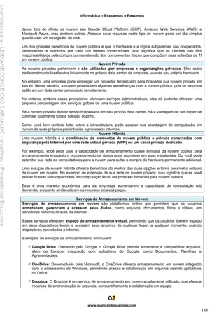 Informática – Esquemas e Resumos
www.quebrandoquestoes.com
135
desse tipo de oferta de nuvem são Google Cloud Platform (GCP), Amazon Web Services (AWS) e
Microsoft Azure, mas existem outros. Acessar seus recursos neste tipo de nuvem pode ser tão simples
quanto usar um navegador da web.
Um dos grandes benefícios da nuvem pública é que o hardware e a lógica subjacentes são hospedados,
pertencentes e mantidos por cada um desses fornecedores. Isso significa que os clientes não têm
responsabilidade pela compra ou manutenção dos componentes físicos que compõem suas soluções de TI
em nuvem pública.
Nuvem Privada
As nuvens privadas pertencem e são utilizadas por empresas e organizações privadas. Eles estão
tradicionalmente localizados fisicamente no próprio data center da empresa, usando seu próprio hardware.
No entanto, uma empresa pode empregar um provedor terceirizado para hospedar sua nuvem privada em
seu kit. Nesse cenário, a nuvem privada tem algumas semelhanças com a nuvem pública, pois os recursos
estão em um data center gerenciado remotamente.
No entanto, embora esses provedores ofereçam serviços administrativos, eles só poderão oferecer uma
pequena porcentagem dos serviços globais de uma nuvem pública.
Se a nuvem privada estiver sendo hospedada em seu próprio data center, há a vantagem de ser capaz de
controlar totalmente toda a solução sozinho.
Como você tem controle total sobre a infraestrutura, pode adaptar sua abordagem de computação em
nuvem às suas próprias preferências e processos internos.
Nuvem Híbrida
Uma nuvem híbrida é a combinação de elementos de nuvem pública e privada conectados com
segurança pela Internet por uma rede virtual privada (VPN) ou um canal privado dedicado.
Por exemplo, você pode usar a capacidade de armazenamento quase ilimitada da nuvem pública para
armazenamento enquanto o processamento de dados pode acontecer em suas instalações. Ou você pode
estender sua rede de computadores para a nuvem para evitar a compra de hardware permanente adicional.
Uma solução de nuvem híbrida oferece benefícios do melhor das duas opções e torna possível o estouro
da nuvem em nuvem. No exemplo de extensão de sua rede de nuvem privada, isso significa que se você
estiver ficando sem capacidade de computação local, ela pode ser fornecida pela nuvem pública.
Essa é uma maneira econômica para as empresas aumentarem a capacidade de computação sob
demanda, enquanto ainda utilizam os recursos locais já pagos.
Serviços de Armazenamento em Nuvem
Serviços de armazenamento em nuvem são plataformas online que permitem que os usuários
armazenem, gerenciem e acessem seus dados, como arquivos, documentos, fotos e vídeos, em
servidores remotos através da internet.
Esses serviços oferecem espaço de armazenamento virtual, permitindo que os usuários liberem espaço
em seus dispositivos locais e acessem seus arquivos de qualquer lugar, a qualquer momento, usando
dispositivos conectados à internet.
Exemplos de serviços de armazenamento em nuvem:
✓ Google Drive: Oferecido pelo Google, o Google Drive permite armazenar e compartilhar arquivos,
além de fornecer integração com aplicativos do Google, como Documentos, Planilhas e
Apresentações.
✓ OneDrive: Desenvolvido pela Microsoft, o OneDrive oferece armazenamento em nuvem integrado
com o ecossistema do Windows, permitindo acesso e colaboração em arquivos usando aplicativos
do Office.
✓ Dropbox: O Dropbox é um serviço de armazenamento em nuvem amplamente utilizado, que oferece
recursos de sincronização de arquivos, compartilhamento e colaboração em equipe.
Licenciado
para
-
LEIDIANE
CONCEICAO
CARVALHO
-
undefined
-
Protegido
por
Eduzz.com
 
