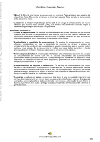 Informática – Esquemas e Resumos
www.quebrandoquestoes.com
136
✓ iCloud: O iCloud é o serviço de armazenamento em nuvem da Apple, projetado para usuários de
dispositivos Apple. Ele permite armazenar e sincronizar arquivos, fotos, contatos e outros dados
entre dispositivos Apple.
✓ Amazon S3: O Amazon Simple Storage Service (S3) é um serviço de armazenamento em nuvem
oferecido pela Amazon Web Services (AWS), que fornece armazenamento escalável, seguro e
altamente disponível para aplicativos e serviços online.
Principais Características:
✓ Acesso e disponibilidade: Os serviços de armazenamento em nuvem permitem que os usuários
acessem seus arquivos a qualquer momento e de qualquer lugar com uma conexão à internet. Isso
proporciona conveniência e flexibilidade, permitindo que os usuários trabalhem em seus arquivos em
diferentes dispositivos, sem a necessidade de transportar mídias físicas.
✓ Escalabilidade e capacidade de armazenamento: Os serviços de armazenamento em nuvem
oferecem escalabilidade, ou seja, a capacidade de aumentar ou diminuir o espaço de
armazenamento de acordo com as necessidades do usuário. Isso significa que os usuários podem
adicionar mais espaço de armazenamento à medida que seus dados aumentam, evitando
preocupações com limitações físicas ou capacidade de armazenamento esgotada.
✓ Sincronização automática: A sincronização automática é uma característica essencial dos serviços
de armazenamento em nuvem. Com ela, os arquivos armazenados são automaticamente
sincronizados entre dispositivos conectados. Quando um arquivo é alterado em um dispositivo, essas
alterações são refletidas em todos os outros dispositivos, garantindo que a versão mais atualizada
esteja disponível em todos os lugares.
✓ Compartilhamento de arquivos e colaboração: Os serviços de armazenamento em nuvem
facilitam o compartilhamento de arquivos com outras pessoas. Os usuários podem enviar convites
para compartilhar arquivos específicos ou gerar links de compartilhamento, permitindo que outras
pessoas acessem, visualizem ou editem os arquivos. Isso possibilita a colaboração em tempo real,
tornando mais fácil trabalhar em projetos em equipe.
✓ Segurança e proteção de dados: A segurança dos dados é uma preocupação importante nos
serviços de armazenamento em nuvem. Esses serviços geralmente oferecem recursos de segurança
avançados, como criptografia de dados em trânsito e em repouso, autenticação de dois fatores e
backups automáticos. Isso ajuda a proteger os dados armazenados contra acesso não autorizado e
perda de dados.
Licenciado
para
-
LEIDIANE
CONCEICAO
CARVALHO
-
undefined
-
Protegido
por
Eduzz.com
 